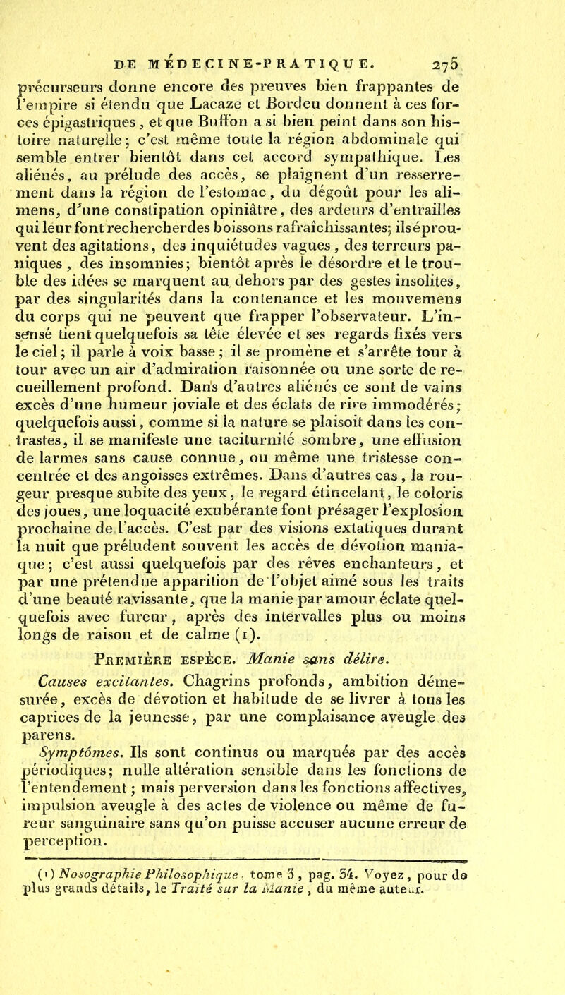 précurseurs donne encore des preuves bien frappantes de i'esiipire si élendu que LacRze et Bordeu donnent à ces for- ces épigastriques , et que Bulï'on a si bien peint dans son his- toire naturelle; c'est même toute la région abdominale qui ^semble entrer bientôt dans cet accord sympathique. Les aliénés, au prélude des accès, se plaignent d'un resserre- ment dans la région de l'estomac, du dégoût pour les ali- mens, d'*une constipation opiniâtre, des ardeurs d'entrailles qui leur font rechercherdes boissons rafraîchissantes; ils éprou- vent des agitations, des inquiétudes vagues, des terreurs pa- niques , des insomnies; bientôt après le désordre et le trou- ble des idées se marquent au dehors par des gestes insolites, par des singularités dans la contenance et les mouvemens du corps qui ne peuvent que frapper l'observateur. L'in- sensé tient quelquefois sa tête élevée et ses regards fixés vers le ciel ; il parle à voix basse ; il se promène et s'arrête tour à tour avec un air d'admiration raisonnée ou une sorte de re- cueillement profond. Dans d'autres aliénés ce sont de vains excès d'une humeur joviale et des éclats de rire immodérés; quelquefois aussi, comme si la nature se plaisoit dans les con- trastes, il se manifesle une taciturnité sombre, une elfusion. de larmes sans cause connue, ou même une tristesse con- centrée et des angoisses extrêmes. Dans d'autres cas, la rou- geur presque subite des yeux, le regard étincelant, le coloria des joues, une loquacité exubérante font présager l'explosion prochaine de l'accès. C'est par des visions extatiques durant la nuit que préludent souvent les accès de dévotion mania- que ; c'est aussi quelquefois par des rêves enchanteurs, et par une prétendue apparition de l'objet aimé sous les traits d'une beauté ravissante, que la manie par amour éclate quel- quefois avec fureur, après des intervalles plus ou moins longs de raison et de calme (i). PREMIÈRE ESPÈCE. Manie s^tns délire. Causes excitantes. Chagrins profonds, ambition déme- surée, excès de dévotion et habitude de se livrer à tous les caprices de la jeunesse, par une complaisance aveugle des parens. Symptômes. Ils sont continus ou marqués par des accès périodiques; nulle altération sensible dans les fonctions de l'entendement ; mais perversion dans les fonctions affectives, impulsion aveugle à des actes de violence ou même de fu- reur sanguinaire sans qu'on puisse accuser aucune erreur de perception. (i) Nosographie Philosophique : tojne 3 , pag. 54. Voyez, pour da plus grands détails, le Traité sur la Manie , du même autear.