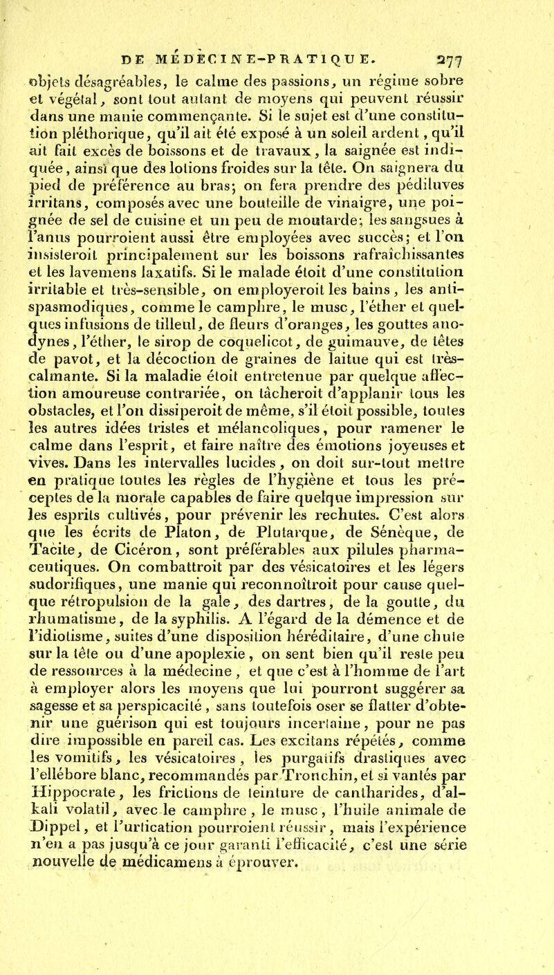 «:)l)jels désagréables, le calme des passions^ un régime sobre et végétal, sont tout autant de moyens qui peuvent réussir dans une manie commençante. Si le sujet est d'une constitu- tion pléthorique, qu'il ait été exposé à un soleil ardent, qu'il ait fait excès de boissons et de travaux, la saignée est indi- quée, ainsi que des lotions froides sur la tête. On saignera du pied de préférence au bras; on fera prendre des pédiluves irritans, composés avec une bouteille de vinaigre, une poi- gnée de sel de cuisine et un peu de moutarde; les sangsues à l'anus pourroient aussi être employées avec succès; et l'on insisteroit principalement sur les boissons rafraîchissantes et les laveniens laxatifs. Si le malade étoit d'une constitution irritable et très-sensible, on employeroit les bains, les anti- spasmodiques, comme le camphre, le musc, l'éther et quel- ques infusions de tilleul, de fleurs d'oranges, les gouttes ano- dynes, l'éther, le sirop de coquelicot, de guimauve, de têtes de pavot, et la décoction de graines de laitue qui est très- calmante. Si la maladie étoit entretenue par quelque afi'ec- tion amoureuse contrariée, on tâclieroit d'applanir tous les obstacles, et l'on dissiperoit de même, s'il étoit possible, toutes les autres idées tristes et mélancoliques, pour ramener le calme dans l'esprit, et faire naître des émotions joyeuses et vives. Dans les intervalles lucides, on doit sur-tout mettre en pratique toutes les règles de l'hygiène et tous les pré- ceptes de la morale capables de faire quelque impression sur les esprits cultivés, pour prévenir les rechutes. C'est alors que les écrits de Platon, de Plutarque, de Sénèque, de Tacite, de Cicéron, sont préférables aux pilules pharma- ceutiques. On combattroit par des vésicatoires et les légers sudorifiques, une manie qui reconnoîtroit pour cause quel- que rétropulsion de la gale, des dartres, de la goutte, du rhumatisme, de la syphilis. A l'égard de la démence et de l'idiotisme, suites d'une disposition héréditaire, d'une chule sur la tête ou d'une apoplexie , on sent bien qu'il reste peu de ressources à la médecine , et que c'est à l'homme de l'art à employer alors les moyens que lui pourront suggérer sa sagesse et sa perspicacité , sans toutefois oser se flatter d'obte- nir une guérison qui est toujours incerlaine, pour ne pas dire impossible en pareil cas. Les excitans répétés^ comme les vomitifs, les vésicatoires , les purgatifs drastiques avec l'ellébore blanc, recommandés par Tronchin, et si vantés par Hippocrate, les frictions de teinture de cantharides, d'al- kali volatil, avec le camphre, le musc, l'huile animale de Dippel, et l'urtication pourroient réussir , mais l'expérience n'en a pas jusqu'à ce jour garanti l'efficacité, c'est une série nouvelle de médicamensà éprouver.