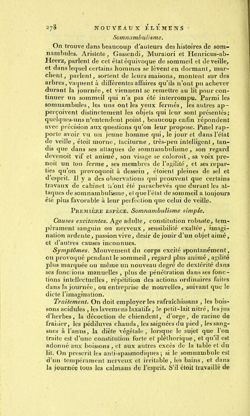 '^7^ NOUVEAUX EL É MENS Somnambulisme. On trouve dans beaucoup d'auteurs des histoires de som- nambules. Aristote^ Gassendi, Muralori et Henricus-ab- Heerz, parlen t de cet état équivoque de sommeil et de veille^ et dans lequel certains hommes se lèvent en dormant, mar- chent, parlent, sorlent de leurs maisons, montent sur des arbres, vaquent à différentes affaires qu'ils n'ont pu achever durant la journée, et viennent se remettre au lit pour con- tinuer un sommeil qui n'a pas été interrompu. Parmi les somnambules, les uns ont les yeux fermés, les autres ap- perçoivent distinctement les objets qui leur sont présentés; quelques-uns n'entendent point, beaucoup enfin répondent avec précision aux questions qu'on leur propose. Pinel rap- porte avoir vu un jeune homme qui, le jour et dans l'état de veille, étoit morne, taciturne , très-peu intelligent, tan- dis que dans ses attaques de somnambulisme, son regard devenoit vif et animé, son visage se coloroit, sa voix pre- noit un ton ferme, ses membres de l'agilité, et ses repar- ties qu'on provoquoit à dessein , étoient pleines de sel et d'esprit. 11 y a des observations qui prouvent que certains travaux de cabinet n'ont été parachevés que durant les at- taques de somnambulseme, et que l'état de sommeil a toujours été plus favorable à leur pei fection que celui de veille. PkemiÈjre ESPECE. Somnambulisme simple. Causes excitantes. Age adulte, constitution robuste, tem- pérament sanguin ou nerveux, sensibilité exaltée, imagi- nation ardente, passion vive, désir de jouir d'un objet aimé, et d'autres causes inconnues. Symptômes. Mouvement du corps excité spontanément, ou provoqué pendant le sommeil, regard plus animé, agilité plus marquée ou même un nouveau degré de dextérité dans ses fonc ions manuelles , plus de pénétration dans ses fonc- tions intellectuelles, répétition des actions ordinaires faites dans la journée, ou entreprise de nouvelles, suivant que le dicte l'imagination. Traitement. On doit employer les rafraîchissans , les bois- sons acidulés , les lavemens laxatifs , le petit-lait nitré, les jus d'herbes, la décoction de chiendent, d'orge, de racine de fraiaier, les pédiluves chauds, les saignées du pied , les sang- sues à l'anus, la diète végétale, lorsque le sujet que l'on traite est d'une constitution forte et pléthorique, et qu'il est adonné aux boissons, et aux autres excès de la table et du lit. On prescrit les anli-spasmodiques ; si le somnambule est d'un tempérament nerveux et irritable, les bains, et dans la journée tous les caïmans de l'esprit. S'il étoit travaillé de