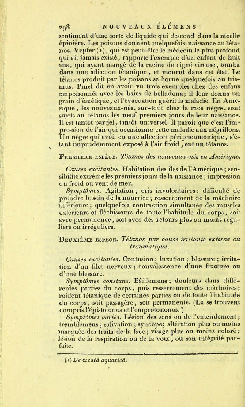 «entiment d'une sorte de liquide qui descend dans la moeîî© épinière. Les poisons donnent quelquefois naissance au léla- 310S. Vepfer (i), qui est peut-être le médecin le plus profond qui ait jamais existé, rapporte l'exemple d'un enfant de huit ans, qui ayant mangé de la racine de ciguë vireuse, tomba dans une aflection tétanique , et mourut dans cet état. Le tétanos produit par les poisons se borne quelquefois au tris- inus. Pmel dit en avoir vu trois exemples chez des enfans empoisonnés avec les baies de beliadona; il leur donna un grain d'éraétique ^ et l'évacuation guérit la maladie. En Amé- rique , les nouveaux-nés, sur-tout chez la race nègre, sont sujets au tétanos les neuf premiers jours de leur naissance. Il est tantôt partiel, tantôt universel. 11 paroît que c'est l'im- preesion de l'air qui occasionne cette maladie aux négrillons. XJn nègre qui avoit eu une affection péripneumonique, s'é- lant imprudemment exposé à l'air froid , eut un tétanos. Première espèce. Tétanos des nouveaux-nés en Amérique, Causes excitantes. Habitation des îles de l'Amérique ; sen- sibilité extrême les premiers jours delà naissance -, impression du froid ou vent de mer. Symptômes. Agitation ; cris involontaires ; difficulté de prendre le sein de la nourrice ; resserrement de la mâchoire inférieure; quelquefois contraction simultanée des muscles extérieurs et fléchisseurs de toute l'habitude du corps, soit avec permanence, soit avec des retours plus ou moins régu- liers ou irréguliers. Deuxième ESPÈCE. Tétanos par cause irritante externe ou traumatique. Causes excitantes. Contusion ; luxation ; blessure ; irrita- tion d'un filet nerveux ; convalescence d'une fracture ou d'une blessure. Symptômes constans. Bâiîlemens ; douleurs dans diffé- rentes parties du corps, puis resserrement des mâchoires ; roideur tétanique de certaines parties ou de toute l'habitude du corps, soit passagère, soit permanente. (Là se trouvent compris î'épistotonos et Femprotostonos. ) Symptômes pariés. Lésion des sens ou de l'entendement ; trembîemens -, salivation ; syncope-, altération plus ou moins marquée des traits de la face ; visage plus ou moins coloré ; lésion de la respiration ou de la voix, ou son intégrité par- faite. (i) De cicutâ aquaticâ.