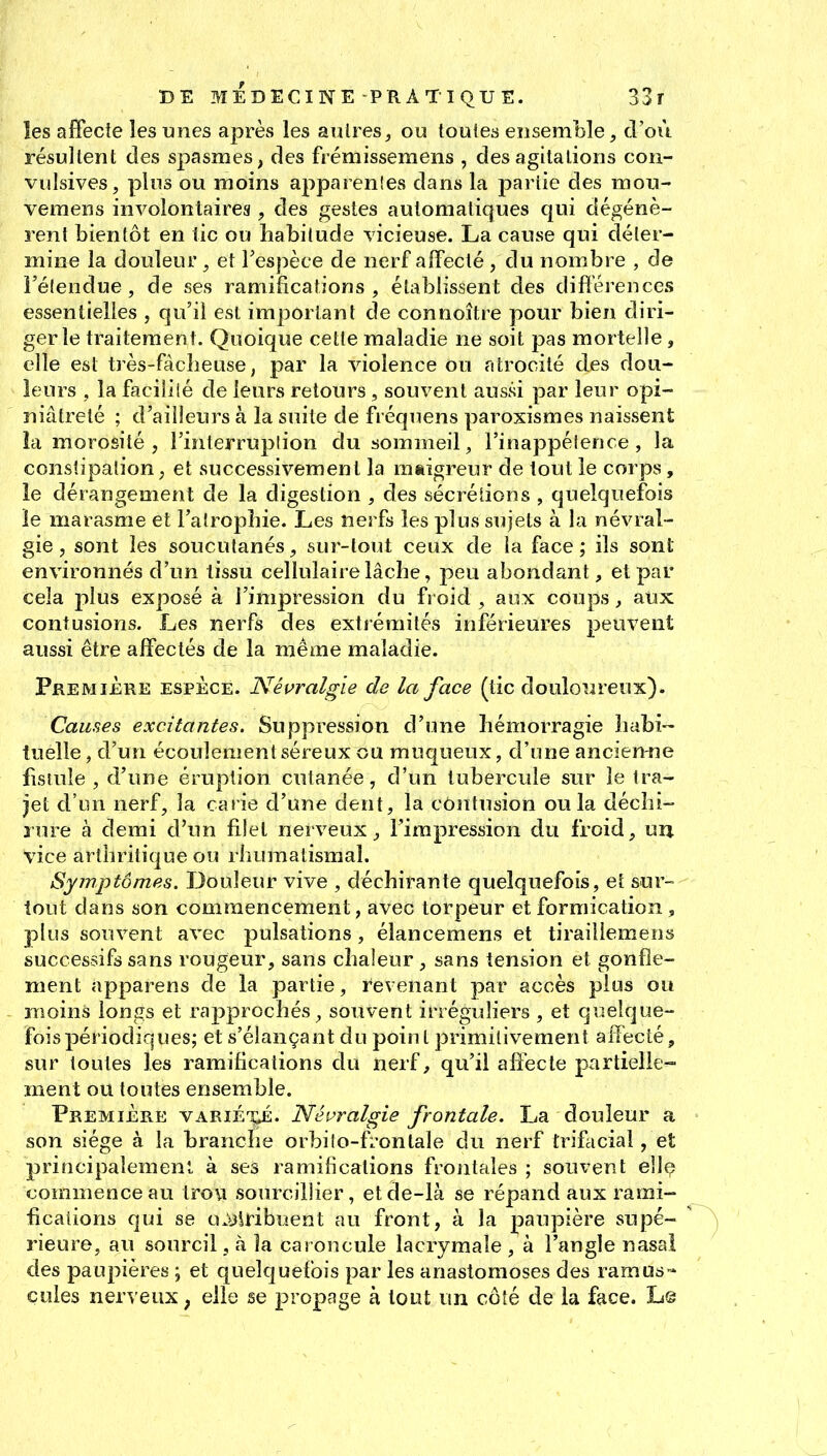 les affecte les unes après les autres^ ou toutes ensemble, d'où résultent des spasmes, des frémissemens , des agitations con- vulsives, plus ou moins apparenîes dans la partie des mou- veraens involontaires, des gestes automatiques qui dégénè- rent bientôt en tic ou habitude vicieuse. La cause qui déter- mine la douleur , et l'espèce de nerf affecté , du nombre , de l'élendue, de ses ramifications, établissent des différences essentielles , qu'il est important de connoître pour bien diri- ger le traitement. Quoique cette maladie ne soit pas mortelle, elle est très-fàcheuse, par la violence ou atrocité des dou- leurs , la facilité de leurs retours, souvent aussi par leur opi- niâtreté ; d'ailleurs à la suite de fréquens paroxismes naissent îa morosité , i'interruplion du sommeil, l'inappétence, la constipation, et successivement la maigreur de tout le corps, le dérangement de la digestion , des sécrétions , quelquefois le marasme et l'atrophie. Les nerfs les plus sujets à la névral- gie , sont les soucutanés, sur-tout ceux de la face; ils sont environnés d'un tissu cellulaire lâche, peu abondant, et par cela plus exposé à l'impression du froid, aux coups, aux contusions. Les nerfs des extrémités inférieures peuvent aussi être affectés de la même maladie. Première espèce. Néi>ralgie de la face (tic douloureux). Causes excitantes. Suppression d'une hémorragie habi- tuelle , d'un écoulement séreux ou muqueux, d'une ancien-ne fistule , d'une éruption cutanée, d'un tubercule sur le tra- jet d'un nerf, la carie d'une dent, la contusion ou la déchi- rure à demi d'un filet nerveux ^ l'impression du froid, uu vice arthritique ou rhumatismal. Symptômes. Douleur vive , déchirante quelquefois, et sur- tout dans son commencement, avec torpeur et formication , plus souvent avec pulsations, élancemens et tiraillemeos successifs sans rougeur, sans chaleur, sans tension et gonfle- ment apparens de la partie, revenant par accès plus ou moins longs et rapprochés, souvent irréguliers , et quelque- fois périodiques; et s'élançant du point primitivement affecté, sur toutes les ramifications du nerf, qu'il affecte partielle- ment ou toutes ensemble. Première variét;é. Névralgie frontale. La douleur a son siège à la branche orbiîo-fi'ontale du nerf trifacial, et principalement à ses ramifications frontales ; souvent ellç commence au tro\î sourciîlier, etde-là se répand aux rami- fications qui se o.l)iribuent au front, à la paupière supé- rieure, au sourcil, à îa caroncule lacrymale , à l'angle nasal des paupières ; et quelquefois par les anastomoses des ramus- çules nerveux ; elle se propage à tout un côté de la face. L©