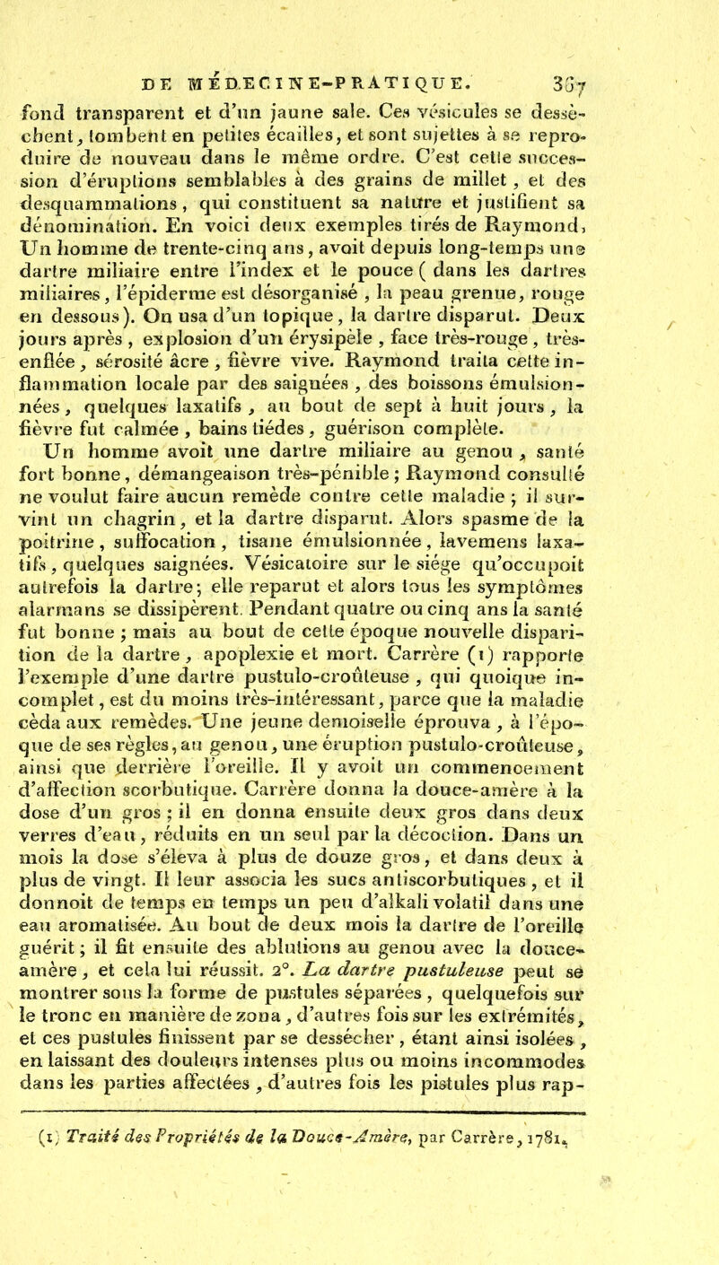 fond transparent et d'im jaune sale. Ces vésicules se dessè- chent^ tombent en petites écailles, et sont sujettes à se repro- duire de nouveau dans le même ordre. C'est cette succes- sion d'éruptions semblables à des grains de millet, et des desquammalions, qui constituent sa nature et justifient sa dénomination. En voici deux exemples tirés de Raymond, Un liomme de trente-cinq ans, avoit depuis long-temps uus dartre miliaire entre i'index et le pouce ( dans les dartres niiliaires, i'épiderrae est désorganisé , la peau grenue, rouge en dessous). On usa d'un topique, la dartre disparut. Deux jours après , explosion d'un érysipèie , face très-rouge , très- enflée , sérosité acre , lièvre vive. Raymond traita cette in- flammation locale par des saignées , des boissons émuLsion- nées, quelques laxatifs^ au bout de sept à iauit jours, la fièvre fut calmée, bains tiédes, guérison complète. Un homme avoit une dartre miliaire au genou , santé fort bonne, démangeaison très-pénible; Raymond consulîé ne voulut faire aucun remède contre celte maladie j il sur- vînt un chagrin, et la dartre disparut. Alors spasme de la poitrine , suffocation , tisane émulsionnée , lavemens laxa- tifs, quelques saignées. Vésicatoire sur le siège qu'occupoifc autrefois la dartre; elle reparut et alors tous les symptômes alarmans se dissipèrent. Pendant quatre ou cinq ans la santé fut bonne ; mais au bout de cette époque nouvelle dispari- tion de la dartre , apoplexie et mort. Carrère (i) rapporte l'exemple d'une dartre pustulo-croûleuse , qui quoique in- complet , est du moins très-intéressant, parce que ia maladie céda aux remèdes. Une jeune demoiselle éprouva, à l'épo- que de ses règles, au genou, une éruption pustulo-croûleuse, ainsi que derrière l'oreille. Il y avoit un commencement d'affection scorbutique. Carrère donna la douce-amère à la dose d'un gros ; il en donna ensuite deux gros dans deux verres d'eau, réduits en un seul parla décoction. Dans un mois la dose s'éleva à plus de douze gros, et dans deux à plus de vingt. Il leur associa les sucs anliscorbutiques , et il donnoit de temps en temps un peu d'alkali volatil dans une eau aromatisée. Au bout de deux mois la dartre de l'oreilla guérit ; il fit ensuite des ablutions au genou avec la doTtce- amère, et cela lui réussit. 2°. La dartre pustuleuse peut se montrer sous la forme de pustules séparées , quelquefois sur le tronc en mauière de zona, d'autres fois sur les extrémités, et ces pustules finissent par se dessécher , étant ainsi isolées , en laissant des douleurs intenses plus ou moins incommodes dans les parties affectées , d'autres fois les pistules plus rap- (x) Traité d$s Propriétés ds la Douca-^émêre, par Carrère , 1781^