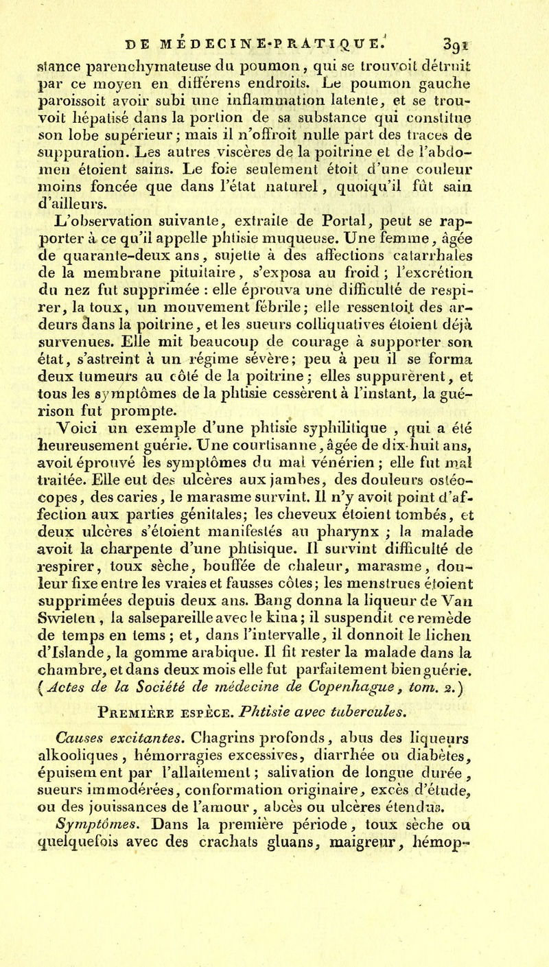 sîance parenchymaleuse du poumon, qui se trouvoit délrnit par ce moyen, en difïérens endroits. Le poumon gauche paroissoit avoir subi une inflammation latente;, et se trou- voit liépatisé dans la portion de sa substance qui constitue son lobe supérieur ; mais il ii'offroit nulle part des traces de suppuration. Les autres viscères de la poitrine et de l'abdo- men étoient sains. Le foie seulement étoit d'une couleur moins foncée que dans l'état naturel, quoiqu'il fut sain d'ailleurs. L'observation suivante, extraite de Portai, peut se rap- porter à ce qu'il appelle phtisie muqueuse. Une femme, âgée de quarante-deux ans, sujette à des affections catarrhales de la membrane pituitaire, s'exposa au froid ; l'excrétion, du nez fut supprimée : elle éprouva une difficulté de respi- rer, la toux, un mouvement fébrile; elle ressenloi.t des ar- deurs dans la poitrine, et les sueurs colliquatives étoient déjà survenues. Elle mit beaucoup de courage à supporter son état, s'astreint à un régime sévère; peu à peu il se forma deux tumeurs au côté de la poitrine; elles suppurèrent, et tous les symptômes de la phtisie cessèrent à l'instant, la gué- rison fut prompte. Voici un exemple d'une phtisie syphilitique , qui a été heureusement guérie. Une courtisanne, âgée de dix-huit ans, avoit éprotivé les symptômes du mal vénérien ; elle fut mal traitée. Elle eut des ulcères aux jambes, des douleurs osléo- copes, des caries, le marasme survint. Il n'y avoit point d'af- fection aux parties génitales; les cheveux étoient tombés, et deux ulcères s'étoient manifestés au pharynx ; la malade avoit la charpente d'une phtisique. Il survint difficulté de respirer, toux sèche, bouffée de chaleur, marasme, dou- leur fixe entre les vraies et fausses côtes ; les menstrues étoient supprimées depuis deux ans. Bang donna la liqueur de Van Swieten , la salsepareille avec le kina; il suspendit ce remède de temps en tems ; et, dans l'intervalle, il donnoit le lichen d'Islande, la gomme arabique. Il fit rester la malade dans la chambre, et dans deux mois elle fut parfaitement bien guérie. {Actes de la Société de jnédecine de Copenhague, tom. 2.) Première espèce. Phtisie avec tubercules. Causes excitantes. Chagrins profonds, abus des liqueurs alkooiiques , hémorragies excessives, diarrhée ou diabètes, épuisement par l'allaitement; salivation de longue durée, sueurs immodérées, conformation originaire, excès d'étude, ou des jouissances de l'amour, abcès ou ulcères étendu:?. Symptômes. Dans la première période, toux sèche ou quelquefois avec des crachats gluans, maigreur, hémop«