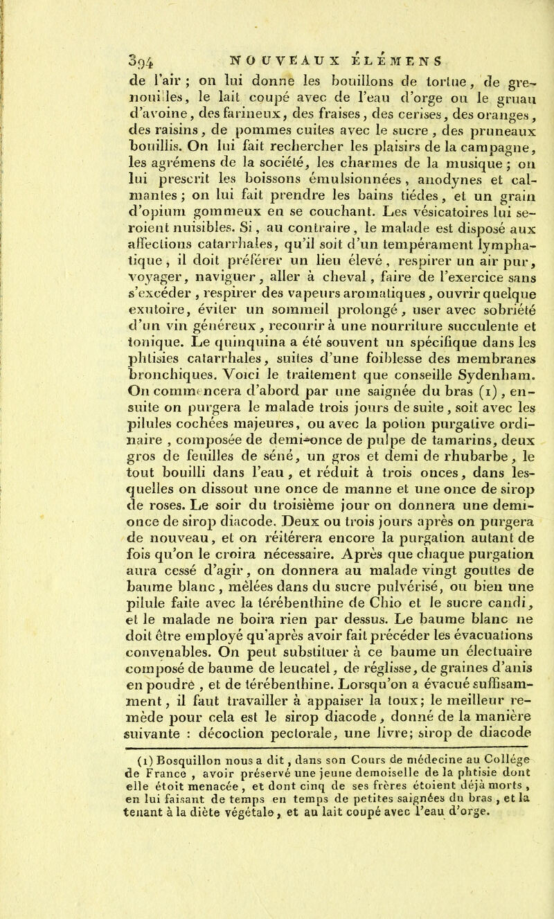 de i'air ; on lui donne les bouillons de tortue, de gre- nouilles, le lait coupé avec de l'eau d'orge on le ^ruau d'avoine, des farineux, des fraises, des cerises, des oranges , des raisins, de pommes cuites avec le sucre , des pruneaux bouillis. On lui fait rechercher les plaisirs de la campagne, les agrémens de la société, les charmes de la musique ; on lui prescrit les boissons émulsionnées, anodynes et cal- mantes ; on lui fait prendre les bains tiédes, et un grain d'opium gommeux en se couchant. Les vésicatoires lui se- roient nuisibles. Si, au contraire , le malade est disposé aux affections catarrhales, qu'il soit d'un tempérament lympha- tique , il doit préférer un lieu élevé, respirer un air pur, voj^ager, naviguer, aller à cheval, faire de l'exercice sans s'excéder , respirer des vapeurs aromatiques, ouvrir quelque exutoire, éviter un sommeil prolongé, user avec sobriété d'un vin généreux, recourir à une nourriture succulente et tonique. Le quinquina a été souvent un spécifique dans les phtisies catarrhales, suites d'une foiblesse des membranes bronchiques. Voici le traitement que conseille Sydenham. On comme ncera d'abord par une saignée du bras (i), en- suite on purgera le malade trois jours de suite, soit avec les pilules cochées majeures, ou avec la potion purgative ordi- naire , composée de demi^nce de pulpe de tamarins, deux gros de feuilles de séné, un gros et demi de rhubarbe, le tout bouilli dans l'eau, et réduit à trois onces, dans les- quelles on dissout une once de manne et une once de sirop de roses. Le soir du troisième jour on donnera une demi- once de sirop diacode. Deux ou trois jours après on purgera de nouveau, et on réitérera encore la purgation autant de fois qu'on le croira nécessaire. Après que chaque purgation aura cessé d'agir, on donnera au malade vingt gouttes de baume blanc , mêlées dans du sucre pulvérisé, ou bien une pilule faite avec la térébenthine de Chio et le sucre candi, et le malade ne boira rien par dessus. Le baume blanc ne doit être employé qu'après avoir fait précéder les évacuations convenables. On peut substituer à ce baume un électuaire composé de baume de leucatel, de réglisse, de graines d'anis en poudre , et de térébenthine. Lorsqu'on a évacué suffisam- ment, il faut travailler à appaiser la toux; le meilleur re- mède pour cela est le sirop diacode > donné de la manière suivante : décoction pectorale, une livre; sirop de diacode (i) Bosquillon nous a dit, dans son Cours de médecine au Collège de France , avoir préservé une jeune demoiselle de la phtisie dont elle étoit menacée , et dont cinq de ses frères étoient déjà morts, en lui faisant de temps en temps de petites saignées du bras , et la tenant à la diète végétale, et au lait coupé avec l'eau d'orge.