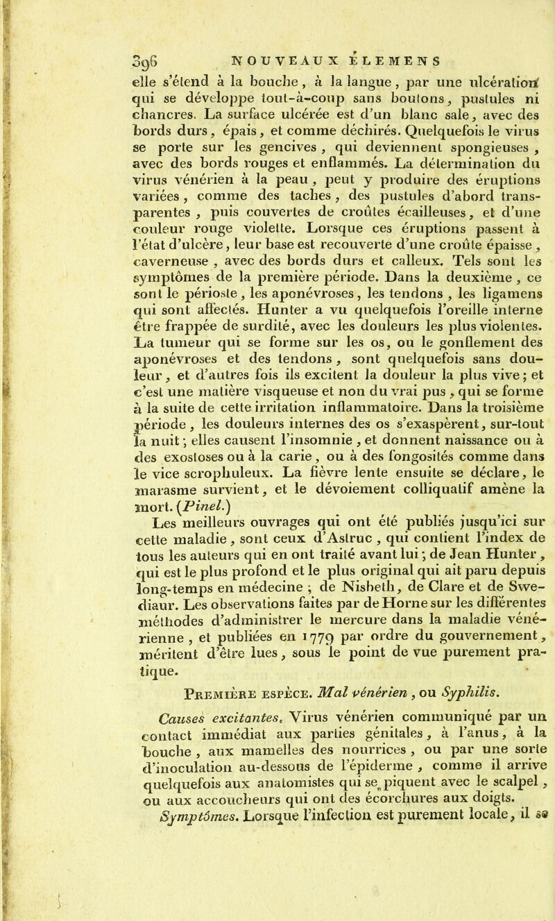 elle s'étend à la bouche, à la langue, par une ulcérations' qui se développe lout-à-coup sans boulons, pustules ni chancres. La surface ulcérée est d'un blanc sale, avec des bords durs, épais, et comme déchirés. Quelquefois le virus se porte sur les gencives , qui deviennent spongieuses , avec des bords rouges et enflammés. La détermination du virus vénérien à la peau , peut y produire des éruptions variées , comme des taches , des pustules d'abord trans- parentes , puis couvertes de croûtes écailleuses, et d'une couleur rouge violette. Lorsque ces éruptions passent à l'état d'ulcère, leur base est recouverte d'une croûte épaisse , caverneuse , avec des bords durs et calleux. Tels sont les symptômes de la première période. Dans la deuxième, ce sont le périoste, les aponévroses, les tendons , les ligamens qui sont alîeclés. Hunter a vu quelquefois î'oreille interne être frappée de surdité, avec les douleurs les plus violentes. La tumeur qui se forme sur les os, ou le gonflement des aponévroses et des tendons , sont quelquefois sans dou- leur , et d'autres fois ils excitent la douleur la plus vive ; et c'est une matière visqueuse et non du vrai pus , qui se forme à la suite de cette irritation inflammatoire. Dans la troisième période, les douleurs internes des os s'exaspèrent, sur-tout la nuit ; elles causent l'insomnie , et donnent naissance ou à des exostoses ou à la carie, ou à des fongosités comme dans le vice scrophuleux. La fièvre lente ensuite se déclare, le marasme survient, et le dévoiement coUiqualif amène la ■moYi.{Pinel.) Les meilleurs ouvrages qui ont été publiés jusqu'ici sur cette maladie, sont ceux d'Aslruc , qui contient l'index de tous les auteurs qui en ont traité avant lui ; de Jean Hunter , qui est le plus profond et le plus original qui ait paru depuis long-temps en médecine ; de Nisbeth, de Clare et de Swe- diaur. Les observations faites par de Horne sur les diflérentes îiiéthodes d'administrer le mercure dans la maladie véné- rienne , et publiées en 1779 par ordre du gouvernement, méritent d'être lues, sous le point de vue j)urement pra- tique. Première espèce. Mal vénérien , ou Syphilis. Causes excitantes. Virus vénérien communiqué par un contact immédiat aux parties génitales, à l'anus, à la bouche , aux mamelles des nourrices , ou par une sorte d'inoculation au-dessous de l'épiderme , comme il arrive quelquefois aux anatomistes qui sej^iquent avec le scalpel, ou aux accoucheurs qui ont des écorchures aux doigts. S;ymptômes. Lorsque l'infection est purement locale, il S9