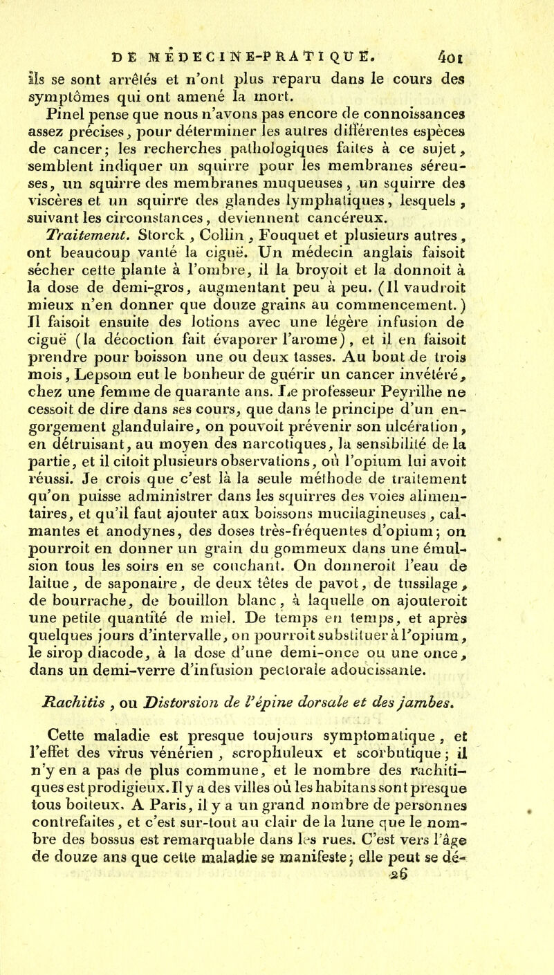 ils se sont arrêlés et n'ont plus reparu dans le cours des symptômes qui ont amené la mort. Pinel pense que nous n'avons pas encore de connoissances assez précises j, pour déterminer Tes autres différentes espèces de cancer; les recherches pathologiques faites à ce sujet, semblent indiquer un squirre pour les membranes séreu- ses, un squirre des membranes muqueuses , un squirre des viscères et un squirre des glandes lymphatiques, lesquels, suivant les circonstances, deviennent cancéreux. Traitement. Storck , Coliin , Fouquet et plusieurs autres , ont beaucoup vanté la ciguë. Un médecin anglais faisoit sécher cette plante à l'ombre, il la broyoit et la donnoit à la dose de demi-gros, augmentant peu à peu. (Il vaudroit mieux n'en donner que douze grains au commencement. ) ïl faisoit ensuite des lotions avec une légère infusion de ciguë (la décoction fait évaporer l'arôme), et il en faisoit prendre pour boisson une ou deux tasses. Au bout de trois mois, Lepsom eut le bonheur de guérir un cancer invétéré, chez une femme de quarante ans. I^e professeur Peyrilhe ne cessoit de dire dans ses cours, que dans le principe d'un en- gorgement glandulaire, on pouvoit prévenir son ulcération, en détruisant, au moyen des narcotiques, la sensibilité de la partie, et il ciloit plusieurs observations, ou l'opium lui avoit réussi. Je crois que c'est là la seule méthode de traitement qu'on puisse administrer dans les squirres des voies alimen- taires, et qu'il faut ajouter aux boissons muciiagineuses, cal* mantes et anodynes, des doses très-fiéquentes d'opium-, on. pourroit en donner un grain du gommeux dans une émul- sion tous les soirs en se couchant. On donneroit l'eau de laitue, de saponaire, de deux têtes de pavot, de tussilage, de bourrache, de bouillon blanc, à laquelle on ajouteroit une petite quantité de miel. De temps en temps, et après quelques jours d'intervalle, on pourroit substituer à l'opium, le sirop diacode, à la dose d'une demi-once ou une once, dans un demi-verre d'infusion pectorale adoucissante. Rachitis , ou Distorsion de l'épine dorsale et des Jambes» Cette maladie est presque toujours symptomatique , et l'effet des vrrus vénérien , scrophuleux et scorbutique ; il n'y en a pas de plus commune, et le nombre des ruchiti- ques est prodigieux. Il y a des villes où les habitans sont presque tous boiteux, A Paris, il y a un grand nombre de personnes contrefaites, et c'est sur-tout au clair de la lune que le nom- bre des bossus est remarquable dans Ic^s rues. C'est vers iâg© de douze ans que celte maladie se manifeste, elle peut se dé-