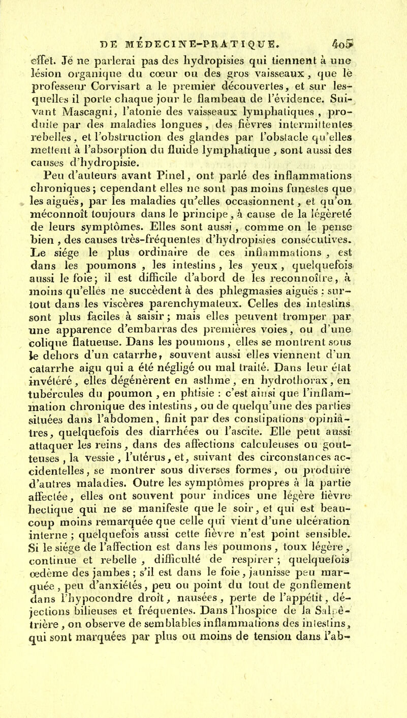 effet. Je ne parlerai pas des liydropisies qui tiennent à une lésion organique du cœur ou des gros vaisseaux, que lè professeur Corvisart a le premier découvertes, et sur les- quelles il porte chaque jour le flambeau de l'évidence. Sui- vant Mascagni, l'atonie des vaisseaux lymphatiques , pro- duite par des maladies longues, des fièvres interrailtenles rebelles, et l'obstruction des glandes par l'obslacle qu'elles mettent à l'absorption du fluide lymphatique , sonl aussi des causes d'hydropisie. Peu d'auteurs avant Pinel, ont parlé des inflammations chroniques; cependant elles ne sont pas moins funestes que les aiguës, par les maladies qu^elles occasionnent, et qu'on méconnoît toujours dans le principe, à cause de la légèreté de leurs symptômes. Elles sont aussi, comme on le pense bien , des causes très-fréquentes d'hydropisies consécutives. Lie siège le plus ordinaire de ces inflammations , est dans les poumons , les intestins, les yeux , quelquefois aussi le foie j il est difficile d'abord de les reconnoîire, à moins qu'elles ne succèdent à des phlegmasies aiguës : sur- tout dans les viscères parenchymateux. Celles des intestins sont plus faciles à saisir ; mais elles peuvent tromper par une apparence d'embarras des premières voies, ou d'une colique fiatueuse. Dans les poumons , elles se montrent sous le dehors d'un catarrhet souvent aussi elles viennent d'un catarrhe aigu qui a été négligé ou mal traité. Dans leur élat invétéré, elles dégénèrent en asthme, en hydrolhorax, en tubercules du poumon , en phtisie : c'est ainsi que l'inflam- mation chronique des intestins, ou de quelqu'une des parlies situées dans l'abdomen, finit par des constipations opiniâ- tres, quelquefois des diarrhées ou l'ascite. Elle peut aussi attaquer les reins, dans des affections calculeuses ou gout- teuses , la vessie , l'utérus, et, suivant des circonstances ac- cidentelles, se montrer sous diverses formes, ou produire d'autres maladies. Outre les symptômes propres à la partie affectée, elles ont souvent pour indices une légère fièvre hectique qui ne se manifeste que le soir, et qui est beau- coup moins remarquée que celle qui vient d'une ulcération interne ; quelquefois aussi cette fièvre n'est point sensible- Si le siège de l'alfection est dans les poumons , toux légère , continue et rebelle , difficulté de respirer ; quelqueibis oedème des jambes ; s'il est dans le foie, jaunisse peu mar- quée , peu d'anxiétés, peu ou point du tout de gonflement dans l'hypocondre droit, nausées , perte de l'appétit, dé- jections bilieuses et fréquentes. Dans l'hospice de la Sal; ê- trière , on observe de semblables inflammations des iniestins_» qui sont marquées par plus ou moins de tension dansi'ab-