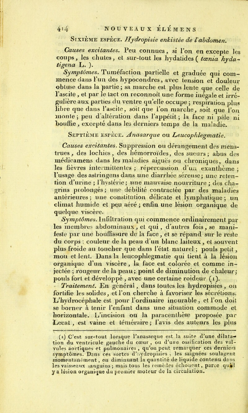 Sixième espèce. Hydropisie enkistée de L abdomen. Causes excitantes. Peu connues, si l'on en excepte les coups, les chutes, et sur-tout les hydatides ( tœnia hyda^ tigena L. ). Symptômes. Tuméfaction partielle et graduée qui com- mence dans l'un des hypocondres, avec tension et douleur obtuse dans la )s)artie; sa marche est plus lente que celle de l'ascile , et par le tact on reconnoît une forme inégale et irré- gulière aux parties du ventre qu'elle occupe ; respiraiion plus libre que dans l'ascite, soit que l'on marche, soit que l'on monte ; peu d'altération dans l'appétit ; la face ni pâle ni bouffie, excepté dans les derniers temps de la maladie. Septième espèce. Anasarque ou Leucopïilegmatie. Causes excitantes. Suppression ou dérangement des mens- trues , des lochies, des hémorroïdes, des sueurs; abus des médicamens dans les maladies aiguës ou chroniques, dans les fièvres intermittentes ; répercussion d'un exanthème ; l'usage des astringens dans une diarrhée séreuse; une réten- tion d'urine ; l'hystérie; luie mauvaise noufriture ; des cha- grins prolongés; une débiUté contractée par des maladies antérieures ; une constitution délicate et lymphatique ; un climat humide et peu aéré ; enfin une lésion organique de quelque viscère. Symptômes. Infiltration qui commence ordinairement par les membres abdominaux , et qui , d'autres fois, se mani- feste par une bouffissure de la face, et se répand sur le reste du corps ; couleur de la peau d'un blanc laiteux, et souvent plus froide au toucher que dans l'état naturel ; pouls petit, mou et lent. Dans la leucophlegmatie qui tient à la lésion organique d'un viscère, la face est colorée et comme in- jectée ; rougeur de la peau; point de diminution de chaleur; pouls fort et développé , avec une certaine roideur (i). Traitement. En général, dans toutes les hydropisies , on fortifie les solides, et l'on cherche à favoriser les sécrétions, li'hydrocéphale est pour l'ordinaire incurable, et l'on doit se borner à tenir l'enfant dans une situation commode et horizontale. L'incision ou la paracenthèse proposée par Lecat , est vaine et téméraire; l'avis des auteurs les plus (i) C'est sur-tout lorsque l'anasarque est la suite d'une dilata»- tion du ventricule gauche du cœur , ou d'une ossification des val- vules aortiques et pulmonaires, qu'on peut remarquer ces derniers symptômes. Dans ces sortes d';.ydropisies , les saignées soulagent inonientanément, en diminuant la quantité de liquide contenu dans les vaisseaux sanguins; mais tous les renièiies échouent, parce qu^jl y a lésion organique du premier moteur de la circulation.