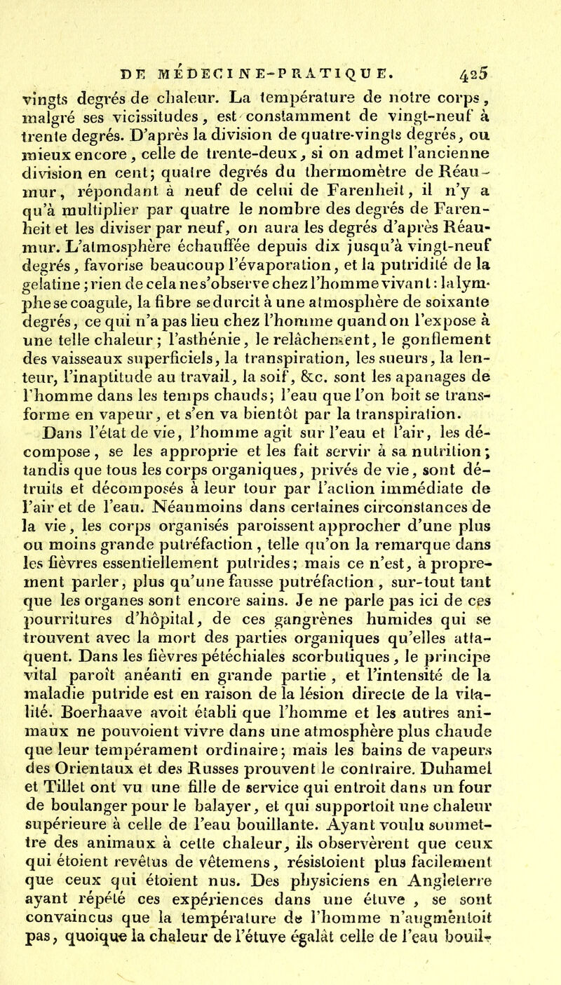 vingts degrés de chaleur. La température de notre corps, malgré ses vicissitudes, est constamment de vingt-neuf à trente degrés. D'après la division de fjuatre-vingls degrés, ou mieux encore, celle de trente-deux, si on admet l'ancienne di\àsion en cent; qualre degrés du thermomètre de Réau ^ mur, répondant à neuf de celui de Farenheil, il n'y a qu'à multiplier par quatre le nombre des degrés de Faren- heit et les diviser par neuf, on aura les degrés d'après Réau- mur. L'atmosphère échauffée depuis dix jusqu'à vingt-neuf degrés, favorise beaucoup l'évaporation, et la putridilé de la gélatine ; rien de cela ne s'observe chez l'homme vivant: la lym- phe se coagule, la fibre se durcit à une atmosphère de soixante degrés, ce qui n'a pas lieu chez l'homme quand on l'expose à une telle chaleur ; l'asthénie, le relâchement, le gonflement des vaisseaux superficiels, la transpiration, les sueurs, la len- teur, l'inaptitude au travail, la soif, &c. sont les apanages de rhomme dans les temps chauds; l'eau que l'on boit se trans- forme en vapeur, et s'en va bientôt par la transpiration. Dans l'état de vie, l'homme agit sur l'eau et l'air, les dé- compose , se les approprie et les fait servir à sa nutrition ; tandis que tous les corps organiques, privés de vie, sont dé- truits et décomposés à leur tour par l'action immédiate de l'air et de l'eau. Néanmoins dans certaines circonstances de la vie, les corps organisés paroissent approcher d'une plus ou moins grande putréfaction , telle qu'on la remarque dans les fièvres essentiellement putrides; mais ce n'est, à propre- ment parler, plus qu'une fausse putréfaction , sur-tout tant que les organes sont encore sains. Je ne parle pas ici de ces pourritures d'hôpital, de ces gangrènes humides qui se trouvent avec la mort des parties organiques qu'elles atta- quent. Dans les fièvrespétéchiales scorbutiques, le principe vital paroît anéanti en grande partie , et l'intensité de la maladie putride est en raison de la lésion directe de la vit-a- lilé. Roerhaave avoit établi que l'homme et les autres ani- maux ne pouvoient vivre dans une atmosphère plus chaude que leur tempérament ordinaire; mais les bains de vapeurs des Orientaux et des Russes prouvent le contraire. Duhamel et Tillet ont vu une fille de service qui entroit dans un four de boulanger pour le balayer, et qui supportoit une chaleur supérieure à celle de l'eau bouillante. Ayant voulu soumet- tre des animaux à cette chaleur, ils observèrent que ceux qui étoient revêtus de vêtemens, résisloietit plus facilement que ceux qui étoient nus. Des physiciens en Angleterre ayant répété ces expériences dans une étuve , se sont convaincus que la température d« l'homme n'augmênloit pas, quoique la chaleur de i'étuve égalât celle de l'eau bouiir