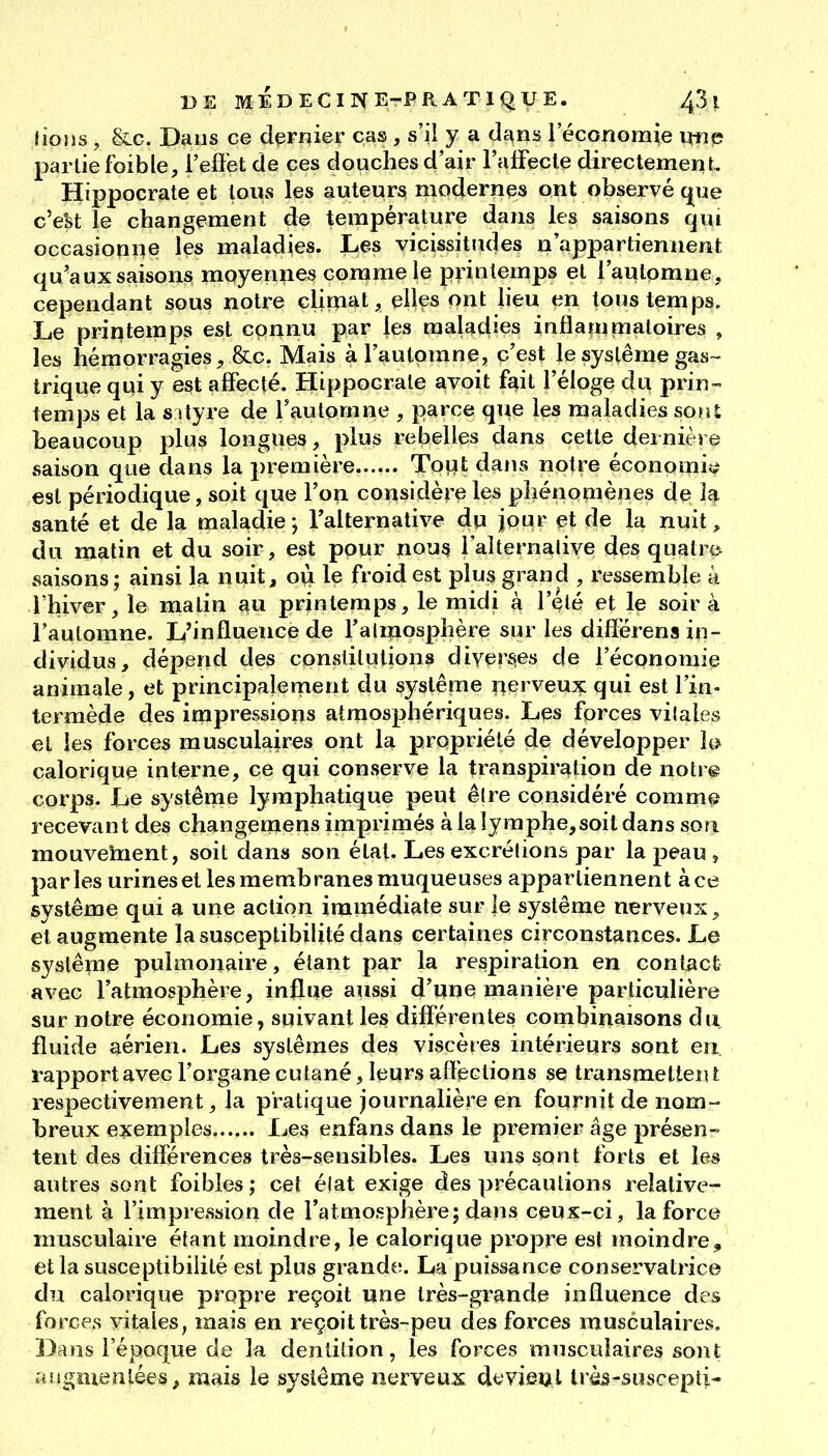 lions, &c. Dans ce dernier cas, s'il y a dans l'économie vme partie foible, l'effet de ces douches d'air l'affecte directemenL Hippocrate et tous les auteurs modernes ont observé c^ue c'e'st le changement de température dans les saisons qui occasionne les maladies. Les vicissitudes n'appartiennent qu'aux saisons moyennes comme le printemps et l'automne, cependant sous notre climat, elles ont lieu en tous temps. Le printemps est connu par les maladies inflammatoires , les hémorragies, &c. Mais à l'automne, c'est le système gas- trique qui y est affecté. Hippocrate avoit fait l'éloge du prin- temps et la SI lyre de l'automne , parce que les maladies sont beaucoup plus longues, plus rebelles dans cette dernière saison que dans la première Tout dans notre éconpmi<^ est périodique, soit que l'on considère les phénomènes de la santé et de la maladie; Talternative du jour et de la nuit, du matin et du soir, est pour nou3 l'alternalive des quatre* saisons; ainsi la nuit, où le froid est plus grand , ressemble k l'hiver, le matin ^u printemps, le midi à l'été et le soir à l'automne. L'influence de l'almosphère sur les diflérens in- dividus, dépend des constitutions diverses de l'économie animale, et principalement du système nerveux qui est l'in- termède des impressions atmosphériques. Les forces vilales et les forces musculaires ont la propriété de développer l& calorique interne, ce qui conserve la transpiration de notr© corps. Le système lymphatique peut être considéré comme recevant des cliangemens imprimés à la lymphe,soit dans sori mouvement, soit dans son état. Les excrétions par la peau , parles urines et les membranes muqueuses appartiennent àce système qui a une action immédiate sur le système nerveux, et augmente la susceptibilité dans certaines circonstances. Le système pulmonaire, étant par la respiration en contact avec l'atmosphère, influe aussi d'une manière particulière sur notre économie, suivant les différentes combinaisons ôa fluide aérien. Les systèmes des viscères intérieurs sont en. rapport avec l'organe cutané, leurs aflections se transmetten l respectivement, la pratique journalière en fournit de nom- breux exemples Les enfans dans le premier âge présen- tent des différences très-sensibles. Les uns sont forts et les autres sont foibles ; cet élat exige des précautions relative- ment à l'impression de l'atmosphère; dans ceux-ci, la force musculaire étant moindre, le calorique propre est moindre, et la susceptibilité est plus grande. La puissance conservatrice du calorique propre reçoit une très-grande influence des forces vitales, mais en reçoit très-peu des forces musculaires. Dans l'époque de la dentition, les forces musculaires sont jiugmenlées, mais le système nerveux devieul Irès-suscepti-