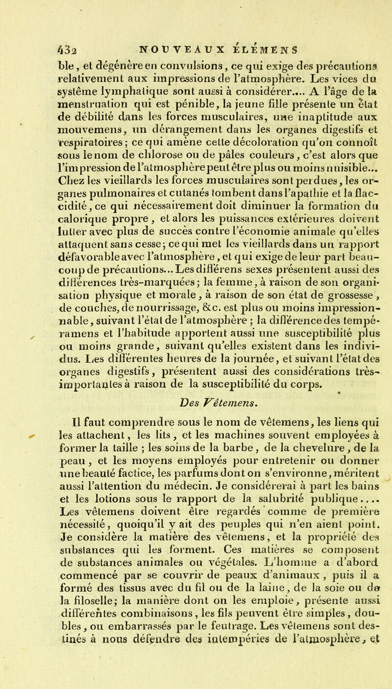 Lie, et dégénère en convulsions, ce qui exige des précautions relativement aux impressions de l'atmosphère. Les vices da système lymphatique sont aussi à considérer.... A l'âge de la menstruation qui est pénible, la jeune fille présente un ëtat de débilité dans les forces musculaires, une inaptitude aux niouvemens, un dérangement dans les organes digestifs et respiratoires; ce qui amène cette décoloration qu'on connoît sous le nom de chlorose ou de pâles couleurs, c'est alors que l'impression de l'atmosphère peut être plus ou moins nuisible... Chez tes vieillards les forces musculaires sont perdues, les or- ganes pulmonaires et cutanés tombent dans l'apathie et la flac- cidité, ce qui nécessairement doit diminuer la formation du calorique propre, et alors les puissances extérieures doivent lutter avec plus de succès contre l'économie animale qu'elles attaquent sans cesse-, ce qui met les vieillards dans un rapport défavorable avec l'atmosphère, et qui exige de leur part beau- coup de précautions...Lesdifîërens sexes présentent aussi des différences très-marquées; la femme, à raison de son organi- sation physique et morale, à raison de son état de grossesse , de couches, de nourrissage, &c. est plus ou moins impression- nable, suivant l'état de l'atmosphère ; la différence des tempé- ramens et l'habitude apportent aussi une susceptibilité plus ou moins grande, suivant qu'elles existent dans les indivi- dus. Les différentes heures de la journée, et suivant l'état des organes digestifs, présentent aussi des considérations très-- imporlaî;iles à raison de la susceptibilité du corps. Des Vêtemens» Il faut comprendre sous le nom de vêtemens, les liens qui les attachent, les lits , et les machines souvent employées à former la taille ; les soins de la barbe, de la chevelure, de la peau, et les moyens employés pour entretenir ou donner une beauté factice, les parfums dont on s'environne, méritent aussi l'attention du médecin. Je considérerai à part les bains et les lotions sous le rapport de la salubrité publique.... Les vêtemens doivent être regardés comme de première nécessité, quoiqu'il y ait des peuples qui n'en aient point. Je considère la matière des vêtemens, et la propriété des substances qui les forment. Ces matières se composent de substances animales ou végétales. L'homme a d'abord commencé par se couvrir de peaux d'animaux , puis il a formé des tissus avec du fil ou de la laine, de la soie ou de la filoselle; la manière dont on les emploie, présente aussi différentes combinaisons, les fils peuvent être simples, dou- bles, ou embarrassés par le feutrage. Les vêtemens sont des- tinés à nous défjendre des intempéries de i'alinosphèie, ^