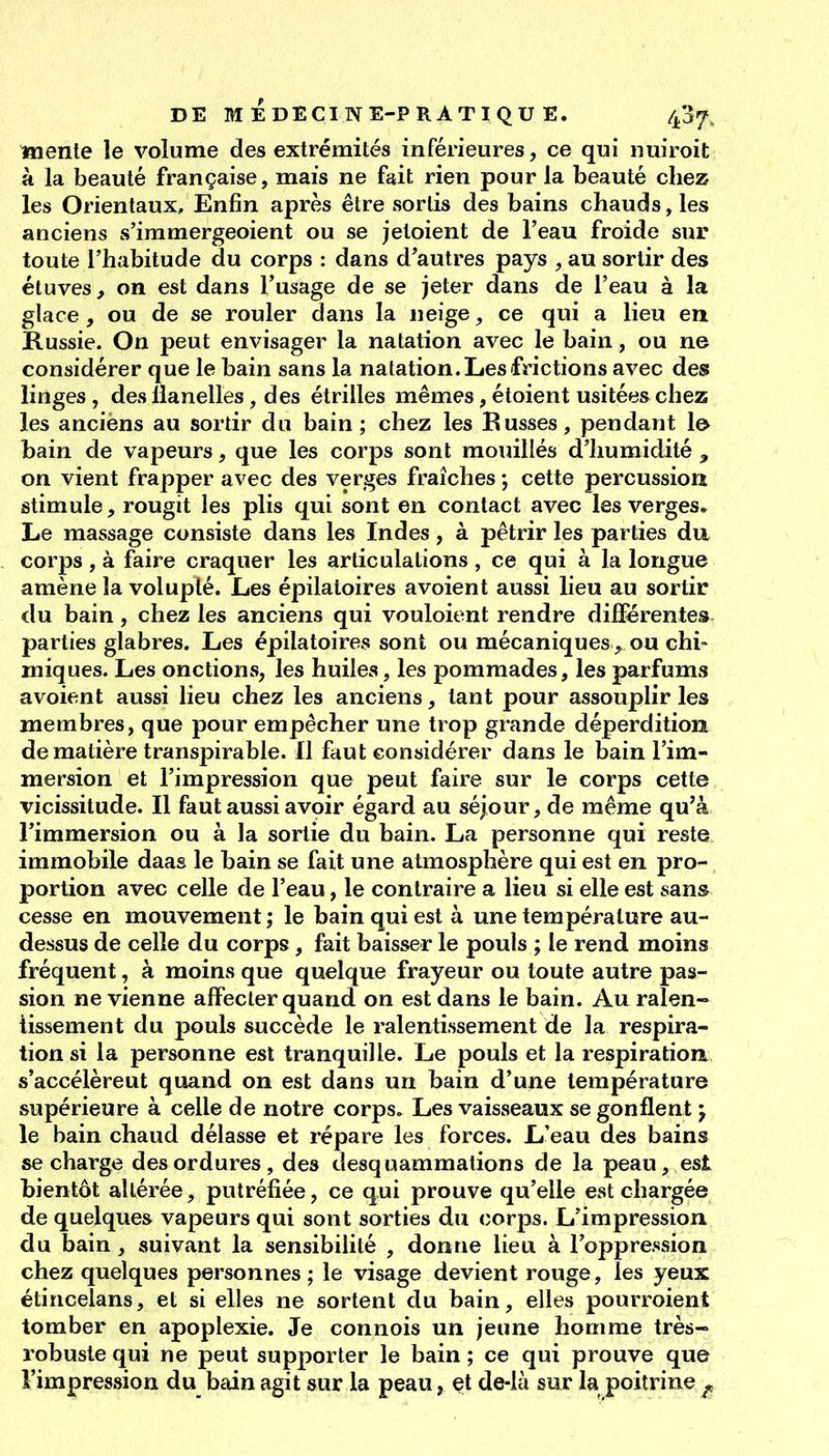 mente le volume des extrémités inférieures, ce qui nuiroit à la beauté française, mais ne fait rien pour la beauté chez les Orientaux, Enfin après être sortis des bains chauds, les anciens s'immergeoient ou se jetoient de l'eau froide sur toute l'habitude du corps : dans d'autres pays , au sortir des étuves, on est dans l'usage de se jeter dans de l'eau à la glace, ou de se rouler dans la neige, ce qui a lieu en Russie. On peut envisager la natation avec le bain, ou ne considérer que le bain sans la natation. Les frictions avec des linges, des llanelles, des étrilles mêmes, étoient usitées chez les anciens au sortir du bain ; chez les Eusses, pendant l& bain de vapeurs, que les corps sont mouillés d'humidité , on vient frapper avec des verges fraîches ; cette percussion stimule, rougit les plis qui sont en contact avec les verges. Le massage consiste dans les Indes, à pétrir les parties du corps , à faire craquer les articulations , ce qui à la longue amène la volupté. Les épilatoires avoient aussi lieu au sortir du bain, chez les anciens qui vouloient rendre différentes parties glabres. Les épilatoires sont ou mécaniques, ou chi» miques. Les onctions, les huiles, les pommades, les parfums avoient aussi lieu chez les anciens, tant pour assouplir les membres, que pour empêcher une trop grande déperdition de matière transpirable. Il faut considérer dans le bain l'im- mersion et l'impression que peut faire sur le corps cette vicissitude. Il faut aussi avoir égard au séjour, de même qu'à l'immersion ou à la sortie du bain. La personne qui reste immobile daas le bain se fait une atmosphère qui est en pro- portion avec celle de l'eau, le contraire a lieu si elle est sans cesse en mouvement ; le bain qui est à une température au- dessus de celle du corps, fait baisser le pouls ; le rend moins fréquent, à moins que quelque frayeur ou toute autre pas- sion ne vienne affecter quand on est dans le bain. Au ralen- tissement du pouls succède le ralentissement de la respira- tion si la personne est tranquille. Le pouls et la respiration, s'accélèreut quand on est dans un bain d'une température supérieure à celle de notre corps. Les vaisseaux se gonflent j le bain chaud délasse et répare les forces. L'eau des bains se charge des ordures, des desquammations de la peau, est bientôt altérée, putréfiée, ce qui prouve qu'elle est chargée de quelques vapeurs qui sont sorties du corps. L'impression du bain, suivant la sensibilité , donne lieu à l'oppression chez quelques personnes ; le visage devient rouge, les yeux étincelans, et si elles ne sortent du bain, elles pourroient tomber en apoplexie. Je connois un jeune homme très- robuste qui ne peut supporter le bain ; ce qui prouve que l'impression du bain agit sur la peau, et de-là sur la poitrine ^