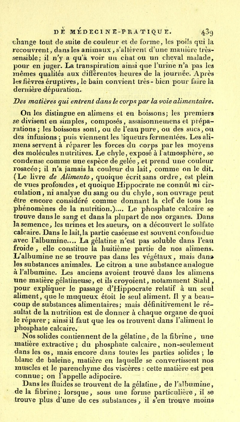 GÎiange tout de suite de couleur et de forme, les poils qui la recouvrent, dans les animaux ^ s'allèrent d'une manière très- •sensible; ii n'y a qu'à voir un chat ou un clieval malade, pour en juger. La transpiration ainsi que l'urine n'a pas les mêmes qualités aux difi'érenîes heures de la journée. Après les fièvres éruplives, le bain convient très - bien pour faire la dernièi'e dépuration. Des matières qui entrent dans le corps par la voie alimentaire. On les distingue en alimens et en boissons; les premiers se divisent en simples, composés, assaisonnemens et prépa- rations ; les boissons sont, ou de l'eau pure, ou des sucs, ou des infusions; puis viennent les liqueurs ferrnenlées. Les ali- mens servent à réparer les forces du corps par les moyens des molécules nutritives. Le chyle, exposé à 1 atmosphère, se condense comme une espèce dégelée^ et prend une couleur rosacée; il n'a jamais la couleur du lait, comme on le dit, (Le livre de Alimento, quoique écrit sans ordre, est i3lein de vues profondes, et quoique Hippocrate ne connût ni cir- culation, ni analyse du sang ou du chyle, son ouvrage peut être encore considéré comme donnant la clef de tous les phénomènes de la nulrition.).... Le phosphate calcaire se trouve dans le sang et dans la plupart de nos organes. Dans la semence, les urines et les sueurs, on a découvert le sulfate calcaire. Dans le lait,la partie caséeuse est souvent confondue avec l'albumine.... La gélatine n'est pas soluble dans l'eau froide , elle constitue la huitième partie de nos aiimens. L'albumine ne se trouve pas dans les végétaux, mais dan» les substances animales. Le citron a une substance analogue à l'albumine. Les anciens avoient trouvé dans les alimens une matière gélatineuse, et ils croyoient, notamment Slahl, pour expliquer le passage d'Hippocrate relatif à un seul aliment, que le muqueux étoit le seul aliment. Il y a beau- coup de substances alimentaires; mais définitivement le ré- sultat delà nutrition est de donner à chaque organe de quoi le réparer ; ainsi il faut que les os trouvent dans l'aliment le phosphate calcaire. Nos solides contiennent de la gélatine, de la fibrine , une matière extractive ; du phosphate calcaire, non-seulement dans les os, mais encore dans toutes les parties solides ; le blanc de baleine, matière en laquelle se convertissent nos muscles et le parenchyme des viscères : cette matière est peu connue ; on l'appelle adipocire. Dans les fluides se trouvent de la gélatine, de l'aîbumine, de la fibrine; lorsque, sous une forme particulière, il se trouve plus d'une de ces substances, il s'en trouve moins