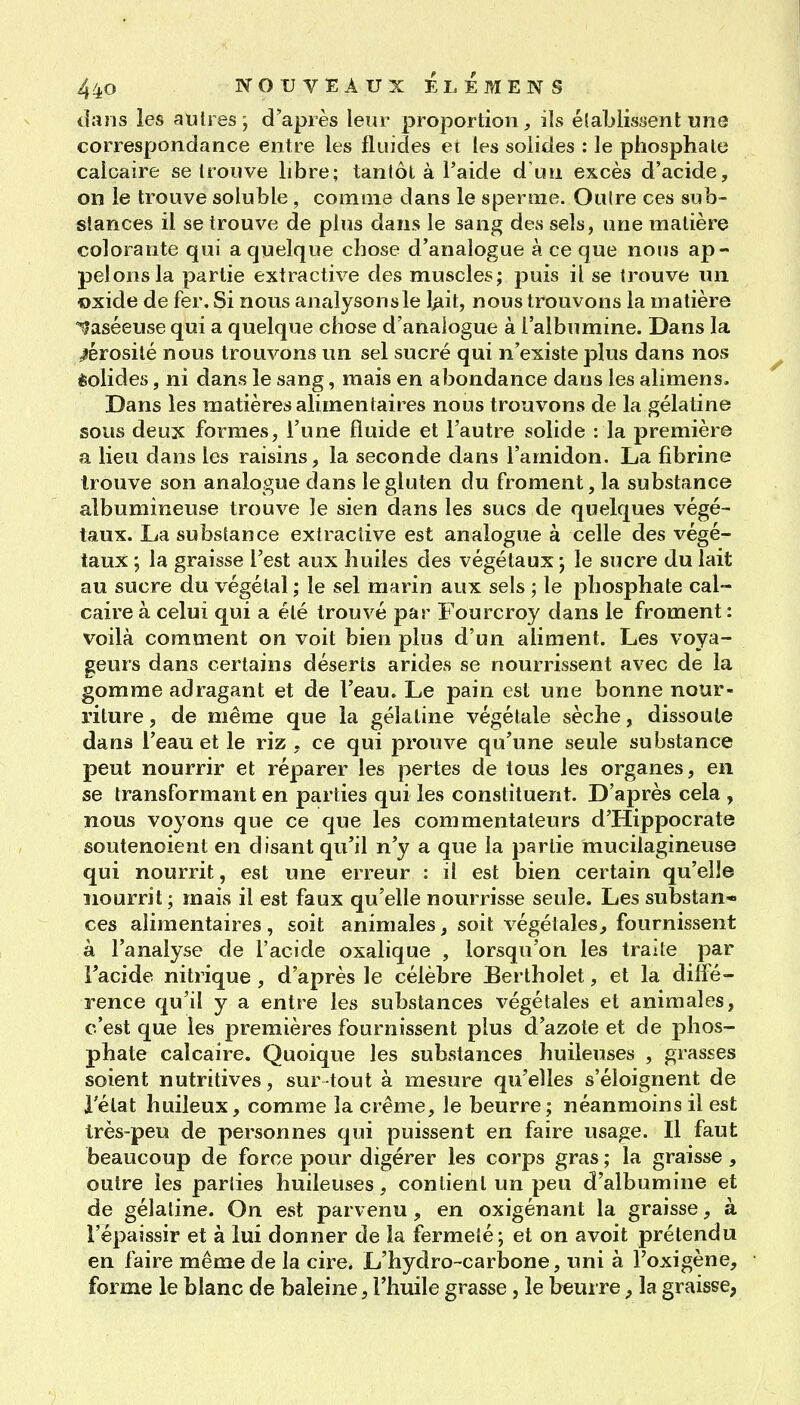 dans les autres; d'après leur proportion, ils élablisaent une correspondance entre les fluides ei les solides : le phosphate calcaire se trouve libre; tantôt à l'aide d'un excès d'acide, on le trouve soluble, comme dans le sperme. Outre ces sub- stances il se trouve de plus dans le sang des sels, une matière colorante qui a quelque chose d'analogue à ce que nous ap- pelons la partie extractive des muscles; puis il se trouve un oxide de fer. Si nous anaîysonsle l^it, nous trouvons la matière ^aséeuse qui a quelque chose d'analogue à l'albumine. Dans la sérosité nous trouvons un sel sucré qui n'existe plus dans nos èolides, ni dans le sang, mais en abondance dans les alimens. Dans les matières alimentaires nous trouvons de la gélatine sous deux formes, l'une fluide et l'autre solide : la première a lieu dans les raisins, la seconde dans l'amidon. La fibrine trouve son analogue dans le gluten du froment, la substance albumineuse trouve le sien dans les sucs de quelques végé- taux. La substance extractive est analogue à celle des végé- taux ; la graisse l'est aux huiles des végétaux ; le sucre du lait au sucre du végétal ; le sel marin aux sels ; le phosphate cal- caire à celui qui a été trouvé par Fourcroy dans le froment : voilà comment on voit bien plus d'un aliment. Les voya- geurs dans certains déserts arides se nourrissent avec de la gomme adragant et de l'eau. Le pain est une bonne nour- riture, de même que la gélatine végétale sèche, dissoute dans l'eau et le riz , ce qui prouve qu'une seule substance peut nourrir et réparer les pertes de tous les organes, en se transformant en parties qui les constituent. D'après cela , nous voyons que ce que les commentateurs d'Hippocrate soutenoient en disant qu'il n'y a que la partie mucilagineuse qui nourrit, est une erreur : il est bien certain qu'elle nourrit; mais il est faux qu'elle nourrisse seule. Les substan* ces alimentaires, soit animales, soit végétales, fournissent à l'analyse de l'acide oxalique , lorsqu'on les traite par l'acide nitrique, d'après le célèbre Bertholet, et la diffé- rence qu'il y a entre les substances végétales et animales, c'est que les premières fournissent plus d'azote et de phos- phate calcaire. Quoique les substances huileuses , grasses soient nutritives, sur tout à mesure qu'elles s'éloignent de l'état huileux, comme la crème, le beurre; néanmoins il est très-peu de personnes qui puissent en faire usage. Il faut beaucoup de force pour digérer les corps gras ; la graisse , outre les parties huileuses, contient un peu d'albumine et de gélatine. On est parvenu, en oxigénant la graisse, à l'épaissir et à lui donner de la fermeté; et on avoit prétendu en faire même de la cire. L'hydro-carbone, uni à Foxigène, forme le blanc de baleine, l'huile grasse, le beurre, la graisse,