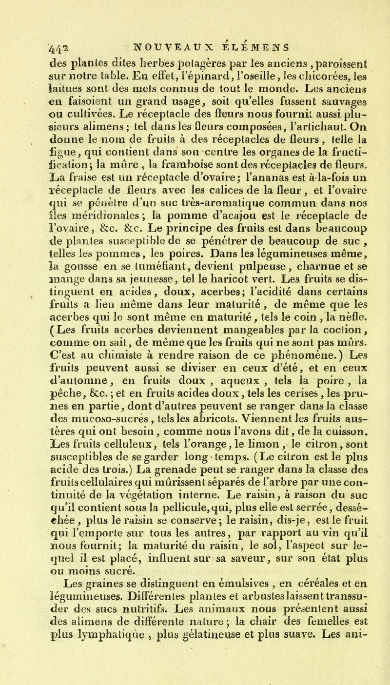 des piailles dites herbes potagères par les anciens ,paroissent sur notre table. En eflet, l'épinard, l'oseille, les chicorées, les laitues sont des mets connus de tout le monde. Les anciens ea faisoient un grand usage, soit qu'elles fussent sauvages ou cultivées. Le réceptacle des fleurs nous fournil aussi plu- sieurs aiimens ; tel dans les fleurs composées, l'artichaut. On donne le nom de fruits à des réceptacles de fleurs, telle la figue, qui contient dans son centre les organes de la fructi- fication j la mûre , la framboise sont des réceptacles de fleurs. La fraise est un réceptacle d'ovaire; l'ananas est à la-fois un ïéceplacle de fleurs avec les calices de la fleur, et l'ovaire qui se pénètre d'un suc très-aromatique commun dans nos îles méridionales ; ta pomme d'acajou est le réceptacle de l'ovaire, &c. &c. Le principe des fruits est dans beaucoup de plantes susceptible de se pénétrer de beaucoup de suc , telles les pommes, les poires. Dans les légumineuses même, la gousse en se tuméfiant, devient pulpeuse, charnue et se mange dans sa jeunesse, tel le haricot vert. Les fruits se dis- tinguent en acides, doux, acerbes; l'acidité dans certains fruits a lieu même dans leur maturité, de même que les acerbes qui le sont même en maturité, tels le coin , la nèfle. (Les fruits acerbes deviennent mangeables parla cociion, comme on sait, de même que les fruits qui ne sont pas mûrs. C'est au chimiste à rendre raison de ce phénomène.) Les fruits peuvent aussi se diviser en ceux d'été, et en ceux d'automne, en fruits doux , aqueux , tels la poire , la pêche, &c. ; et en fruits acides doux, tels les cerises, les pru- nes en partie, dont d'autres peuvent se ranger dans la classe des mucoso-sucrés, tels les abricots. Viennent les fruits aus- tères qui ont besoin, comme nous l'avons dit, de la cuisson. Les fruits celluleux, tels l'orange,le limon, le citron, sont susceptibles de se garder long temps. (Le citron est le plus acide des trois.) La grenade peut se ranger dans la classe des fruits cellulaires qui mûrissent séparés de l'arbre par une con- tinuité de la végétation interne. Le raisin, à raison du suc qu'il contient sous la pellicule,qui, plus elle est serrée, dessé- chée , plus le raisin se conserve; le raisin, dis-je, est le fruit qui l'emporte sur tous les autres, par rapport au vin qu'il ïious fournit; la maturité du raisin, le sol, l'aspect sur le- quel il est placé, influent sur sa saveur, sur son état plus ou moins sucré. Les graines se distinguent en émulsives , en céréales et en légumineuses. Dilférenles plantes et arbustes laissent transsu- der des sucs nutritifs. Les animaux nous présentent aussi des aiimens de difi'érente nature ; la chair des femelles est plus lymphatique , plus gélatineuse et plus suaye. Les ani-