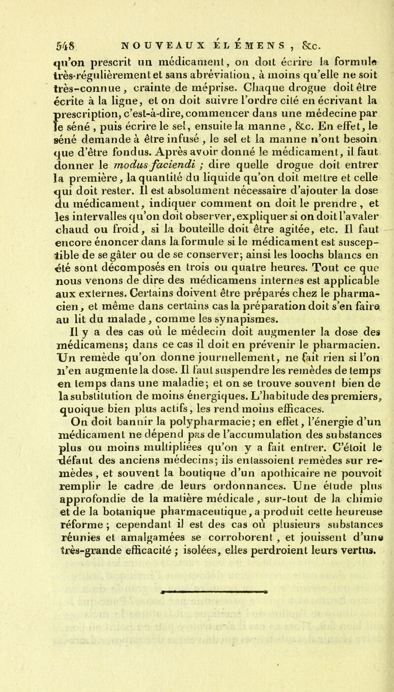 qu'on prescrit un médicament, on doit écrire la formule très-régulièrement et sans abréviation, à moins qu'elle ne soit très-connue j crainte de méprise. Chaque drogue doit être écrite à la ligne, et on doit suivre l'ordre cité en écrivant la Î)rescription, c'est-à-dire, commencer dans une médecine par e séné , puis écrire le sel, ensuite la manne , &c. En effet, le séné demande à être infusé , le sel et la manne n'ont besoin que d'être fondus. Après avoir donné le médicament, il faut donner le modus faciendi ; dire quelle drogue doit entrer la première, la quantité du liquide qu'on doit mettre et celle qui doit rester. Il est absolument nécessaire d'ajouter la dose du médicament, indiquer comment on doit le prendre, et les intervalles qu'on doit observer, expliquer si on doit l'avaler chaud ou froid, si la bouteille doit être agitée, etc. Il faut encore énoncer dans la formule si le médicament est suscep- tible de se gâter ou de se conserver j ainsi les loochs blancs en été sont décomposés en trois ou quatre heures. Tout ce que nous venons de dire des médicamens internes est applicable aux externes. Certains doivent être préparés chez le pharma^ cien, et même dans certains cas la préparation doit s'en faire au lit du malade, comme les synapismes. Il y a des ca« où le médecin doit augmenter la dose des médicamensj dans ce cas il doit en prévenir le pharmacien. XJn remède qu'on donne journellement, ne (ait rien si l'on n'en augmente la dose. Il faut suspendre les remèdes de temps en temps dans une maladie; et on se trouve souvent bien de la substitution de moins énergiques. L'habitude des premiers, quoique bien plus actifs, les rend moins efficaces. On doit bannir la polypharmacie; en effet, l'énergie d'un médicament ne dépend pas de l'accumulation des substances plus ou moins multipliées qu'on y a fait entrer. C'étoit le défaut des anciens médecins; ils enlassoient remèdes sur re- mèdes , et souvent la boutique d'un apothicaire ne pouvoit remplir le cadre de leurs ordonnances. Une élude plus approfondie de la matière médicale, sur-tout de la chimie et de la botanique pharmaceutique, a produit cette heureuse réforme; cependant il est des cas où plusieurs substances réunies et amalgamées se corroborent , et jouissent d'un© très-grande efficacité ; isolées, elles perdroient leurs vertus.