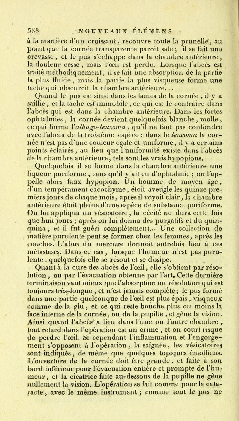 à la manière d'un croissant, recouvre toute la prunelle', au point que la cornée transparenle paroît saie -, il se fait uny crevasse, et le pus s'échappe dans la chriinbre antérieure, la douleur cesse, mais l'oeii est perdu. Lorsque i'ahcès est traité méthodiquement, il se fait une absorption de la partie la plus fluide, mais la partie la plus visqueuse forme une tache qui obscurcit la chambre antérieure. . . Quand le pus est situé dans les lames de la cornée , il y a sailhe, et la tache est immobile, ce qui est le contraire dans l'abcès qui est dans la chambre antérieure. Dans les fortes ophtalmies, la cornée devient quelquefois blanche, molle , ce qui forme Valbugo-leucoma ^ qu'il ne faut pas confondre avec l'abcès de la troisième espèce : dans le leucoma la cor- née n'est pas d'une couleur égale et uniforme, il y a certains points éclairés, au lieu que luniformité existe dans l'abcès delà chambre antérieure, tels sont les vrais hypopions. Quelquefois il se forme dans la chambre antérieure une liqueur puriforme , sans qu'il y ail eu d'ophtalmie \ on l'ap- pelle alors faux hypopion. Un homme de moyen âge, d'un tempérament cacochyme, étoit aveugle les quinze pre- miers jours de chaque mois, après il voyoit clair, la chambre anléneure étoit pleine d'une espèce de substance puj iforme. On lui appliqua un vésicatoire, la cécité ne dura cette fois que huit jours ; après on lui donna des purgatifs et du quin- quina , et il fut guéri complètement... Une collection d^e matière purulente peut se former chez les femmes, après les couches. U'abus du mercure donnoit autrefois lieu à ces métastases. Dans ce cas, lorsque l'humeur n'est pas puru- lente , quelquefois elle se résout et se dissipe. Quant à la cure des abcès de l'œil, elle s'obtient par réso- lution , ou par l'évacuation obtenue par l'art. Cette dernière terminaison vaut mieux que l'absorption ou résolution qui est toujours très-longue , et n'est jamais complète ; le pus formé dans une partie quelconque de l'oeil est plus épais , visqueux comme de la glu , et ce qui reste bouche plus ou moins la face interne de la cornée, ou de la pupille , et gêne la vision. Ainsi quand l'abcès a lieu dans l'une ou l'autre chambre , tout retard dans l'opération est un crime , et on court risque ^e perdre l'oeil. Si cependant l'inflammation et l'engorge- ment s'opposent à l'opération, la saignée, les vésicatoire§ sont indiqués, de même que quelques topiques émolliens. L'ouverture de la cornée doit être grande, et faite à sou bord inférieur pour l'évacuation entière et prompte de l'hu- meur, et la cicatrice faite au-dessous de la pupille ne gêne jimllement la vision. L'opération se fait comme pour la cata- l acle, avec le même instrument ; comme tout le pus ne