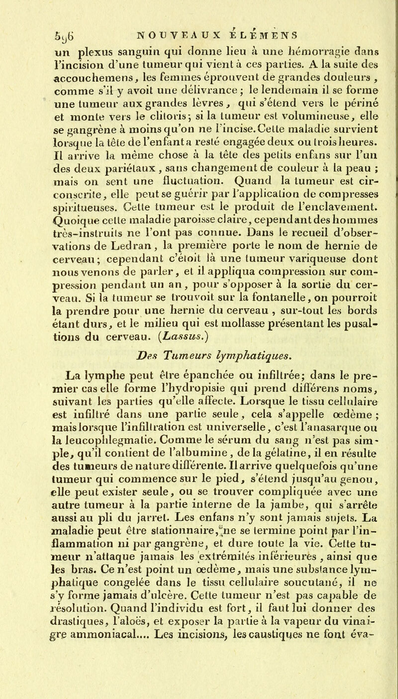 lin plexus sanguin qui donne lieu à une hémorragie clans l'incision d'une tumeur q ui vient à ces parties. A la suite des accouchemens, les femmes éprouvent de grandes douleurs , comme s'il y avoit une délivrance ; le lendemain il se forme une tumeur aux grandes lèvres, qui s'étend vers le périné et monte vers le clitoris; si la tumeur est volumineuse, elle se gangrène à moins qu'on ne l'incise. Celle maladie survient lorsque la tête de l'enfanta resté engagée deux ou trois heures. Il arrive la même chose à la tête des petits enfans sur l'un des deux pariétaux , sans changement de couleur à la peau ; mais on sent une fluctuation. Quand la tumeur est cir- conscrite, elle peut se guérir par Tapplicalion de compresses spiritueuses. Cette tumeur est le produit de l'enclavement. Quoique celte maladie paroisse claire, cependant des hommes très-instruits ne l'ont pas connue. Dans le recueil d'obser- vations de Ledran, la première porte le nom de hernie de cerveau; cependant c'éloit là une tumeur variqueuse dont nous venons de parler, et il appliqua compression sur com- pression pendant un an, pour s'opposer à la sortie du cer- veau. Si la tumeur se trouvoit sur la fontanelle, on pourroit la prendre pour une hernie du cerveau , sur-tout les bords étant durs, et le milieu qui est mollasse présentant les pusal- tions du cerveau. {Lassus.) Des Tumeurs lymphatiques. La lymphe peut être épanchée ou infiltrée; dans le pre- mier cas elle forme l'hydropisie qui prend différens noms, suivant les parties qu'elle affecte. Lorsque le tissu cellulaire est infiltré dans une partie seule, cela s'appelle oedème; mais lorsque l'infiltration est universelle, c'est l'anasarque ou la leucophlegmalie. Comme le sérum du sang n'est pas sim- ple, qu'il contient de l'albumine, de la gélatine, il en résulte des tumieurs de nature différente. Il arrive quelquefois qu'une tumeur qui commence sur le pied, s'étend jusqu'au genou, elle peut exister seule, ou se trouver compliquée avec une autre tumeur à la partie interne de la jambe, qui s'arrête aussi au pli du jarret. Les enfans n'y sont jamais sujets. La maladie peut être slationnaire/^ne se termine point par l'in- flammation ni par gangrène, et dure toute la vie. Cette tu- meur n'attaque jamais les extrémités inférieures , ainsi que les bras. Ce n'est point un oedème, mais une substance lym- phatique congelée dans le tissu cellulaire soucutané, il ne s'y forme jamais d'ulcère. Cette tumeur n'est pas capable de résolution. Quand l'individu est fort, il faut lui donner des drastiques, l'aloës, et exposer la parlie à la vapeur du vinai- gre ammoniacal.... Les incisions, les caustiques ne font éva-