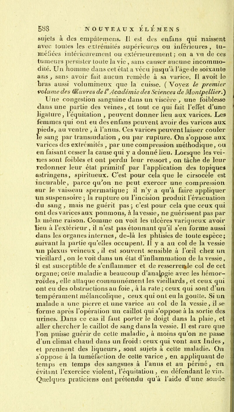 sujets à des empàlemens. I! est des enfans qui naissent avec loules les eilrémités supérieures ou inférieures, tu- méfiées intérieurement ou extérieurement; on a vu de ces tumeurs persister toute la vie , sans causer aucune incommo- dité. Un homme dans cet état a vécu jusqu'à i'àgede soixante arts 3 sans avoir fait aucun remède à sa varice. Il avoit le bras aussi volumineux que la cuisse. (Voyez le premier volume des (Euvres de l'Académie des Sciences de Montpellier.') Une congestion sanguine dans un viscère , une foiblesse dans une partie des veines, et tout ce qui fait l'effet d'une ligalure, l'équilalion , peuvent donner lieu aux varices. Les femmes qui ont eu des enfans peuvent avoir des varices aux pieds, au ventre , à l'anus. Ces varices peuvent laisser couler le sang par transsudalion , ou par rupture. On s'oppose aux varices des extrémités , par une compression méthodique, ou en faisant cesser la cause qui y a donné lieu. Lorsque les vei- nes sont foibles et ont ])erdu leur ressort, on tâche de leur redonner leur état primiiif par l'application des topique* aslringens, spiritueux. C'est pour cela que le cirsocèle est incurable, parce qu^on ne peut exercer une compression «ur le vaisseau spermalique; il n'y a qu'à faire appliquer tin suspensoire ; la rupture ou l'incision produit l'évacuation du sang , mais ne guérit pas j c'est pour cela que ceux qui ont des varices aux poumons, à la vessie, ne guérissent pas par la même raison. Comme on voit les ulcères variqtieux avoir lieu à l'extérieur , il n'est pas étonnant qu'il s'en forme aussi dans les organes internes, de-là les phtisies de toute espèce; suivant la partie qu'elles occupent. Il y a au col de la vessie un plexus veineux , il est souvent sensible à l'oeil chez un vieillard , on le voit dans un état d'inflammation de la vessie, il est susceptible de s'enflammer et de resserreï3»le col de cet Organe; celle maladie a beaucoup d'anajpgie avec les Iiémor- roïdes, elle attaque communément les vieillards, et ceux qui ont eu des obstructions au foie , à la rate ; ceux qui sont d'un tempérament mélancolique, ceux qui ont eu la goutte. Si un malade a une pierre et une varice au col de la vessie, il se forme après l'opération un caillot qui s'oppose à la sortie des urines. Dans ce cas il faut porter le doigt dans la plaie, et aller chercher le caillot de sang dans la vessie. Il est rare que l'on puisse guérir de cette maladie, à moins qu'on ne passe d'un climat chaud dans un froid : ceux qui vont aux Indes , et prennent des liqueurs, sont sujets à celte maladie. On s'oppoïse à la tuméfaction de cette varice, en appliquant de temps en temps des sangsues à l'anus et au périné, en évitant l'exercice violent, l'équitation, en défendant le vin. Quelques praticiens ont prétendu qu'à l'aide d'une sonde