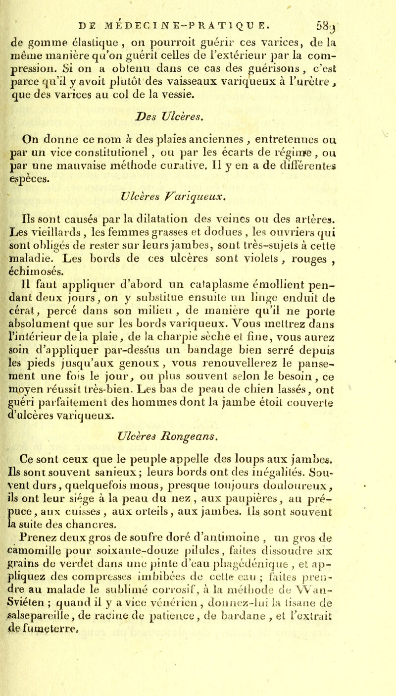 de gomme élastique , on pourroit guérir ces varices, de la même manière qu'on guérit celles de l'extérieur par la com« pression. Si on a obtenu dans ce cas des guérisons, c'est parce qu'il y avoit plutôt des vaisseaux variqueux à Furètre ^ que des varices au col de la vessie. Des Ulcères. On donne ce nom à des plaies anciennes , entretenues ou par un vice constitulionel , ou par les écarts de réginïe, ou par une mauvaise méthode curative. 11 y en a de différentes espèces. Ulcères J^ariqueux. Ils sont causés par la dilatation des veines ou des artères. Les vieillards , les femmes grasses et dodues , les ouvriers qui sont obligés de rester sur leurs jambes, sont très-sujets à cette maladie. Les bords de ces ulcères sont violets , rouges , échimosés. Il faut appliquer d'abord un cataplasme émollient pen- dant deux jours, on y substitue ensuite un linge enduit de cérat, percé dans son milieu, de manière qu'il ne porte absolument que sur les bords variqueux. Vous mettrez dans l'intérieur delà plaie, de la charpie sèche et fitie, vous aurez soin d'appliquer par-dessus un bandage bien serré de23uis les pieds jusqu'aux genoux, vous renouvellerez le panse- ment une fois le jour, ou plus souvent selon le besoin, ce moyen réussit très-bien. Les bas de peau de chien lassés, ont guéri parfaitement des hommes dont la jambe étoit couverte d'ulcères variqueux. Ulcères Ronge ans. Ce sont ceux que le peuple appelle des loups aux jambes. Ils sont souvent sanieux; leurs bords ont des inégalités. Sou- vent durs, quelquefois mous, presque toujours douloiireux, ils ont leur siège à la peau du nez , aux paupières, au pré- puce, aux cuisses , aux orteils, aux jambes, ils sont souvent la suite des chancres. Prenez deux gros de soufre doré d'antimoine , un gros de camomille pour soixante-douze ])ilules, faites dissoudre six grains de verdet dans une pinte d'eau phagédénique , et ap- pliquez des compresses imbibées de cette ei\u ; faites pren- dre au malade le sublimé cori osif, à la méthode de Wan- Sviéten ; quand il y a vice vénérien , donnez-lui la tisane de Mlsepareille, de racine de palieuce, de bardane , et l'extrait 4^ fu mçterre.