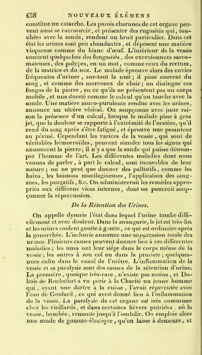 constitue un catarrhe. Les parois charnues de cet organe peiî- vent aussi se raccourcir, et présenter des rugosités qui, tou- chées avec la sonde, rendent un bruit parliculier. Dans cet état les urines sont peu abondantes , et déposent une matière visqueuse comme du blanc d'oeuf. li'inlérieur de la vessie contient quelquefois des fongosiiés , des excroissances sarca- mateuses, des polypes, en un mot, comme ceux du rectum, de la matrice et du nez. Le malade éprouve alors des envies fréquentes d'uriner, sur-tout la nuit; il pisse souvent du sang, et comme des morceaux de chair ; on dislingue ces fongus de la pierre , en ce qu'ils ne présentent pas un corps mobile , et une dureté comme le calcul qu'on touche avec la sonde. Une matière muco-purulenle rendue avec les urines, annonce un ulcère vésical. On soupçonne avec juste rai- son la présence d'un calcul, lorsque le malade pisse à grôs jet, que la douleur se rapporte à l'extrémité de l'uretère, qu'il rend du sang après s'être fatigué, et éprouve une pesanteur au pcriné. Cependant les varices de la vessie , qui sont de véritables hémorroïdes, peuvent simuler tous les signes qui annoncent la pierre; il n'y a que la sonde qui puisse détrom- per l'homme de l'art. Les différentes maladies dont nous venons de parler, à part le calcul, sont incurables de leur nature ; on ne peut que donner des palliatifs, comme les Ijains , les boissons mucilagineuses , l'application des sang- sues, les purgatifs, &c. On administreroit les remèdes appro- priés aux différens vices internes, dont on pourrait soup- çonner la répercussion. De la Rétention des Urines, On appelle dysurie l'état dans lequel l'urine tombe diffi- cilement et avec douleur. Dans la strangurie, le jet est Irès-lîn et les urines coulent goutte à goutte, ce qui est ordinaire après la gonorrhée. L'ischurie annonce une suppression totale des urines Plusieurs causes peuvent donner lien à ces différentes maladies ; les unes ont leur siège dans le corps même de la vessie; les autres à son col ou dans la pro^iale ; quelques- unes enfin dans le canal de l'urètre. L'inflammation de la vessie el sa paralysie sont des causes de la rétention d'urine. La première , quoique très-rare , n'existe pas moins , et Du- bois de Kochelort a vu périr à la Charité un jeune homme qui , ayant une dartre à la cuisse , l'avoit répercutée avetî l'eau de Goidard , ce qui avoit donné lieu à l'inflammation de la vessie. La paralysie de cet organe est très commune chez les vieillards, et dans certaines fièvres putrides où la vessie, bombée, remonte jusqu'à l'ombilic. On emploie alors une sonde de gomme-élaslique , qu'on laisse à demeure el