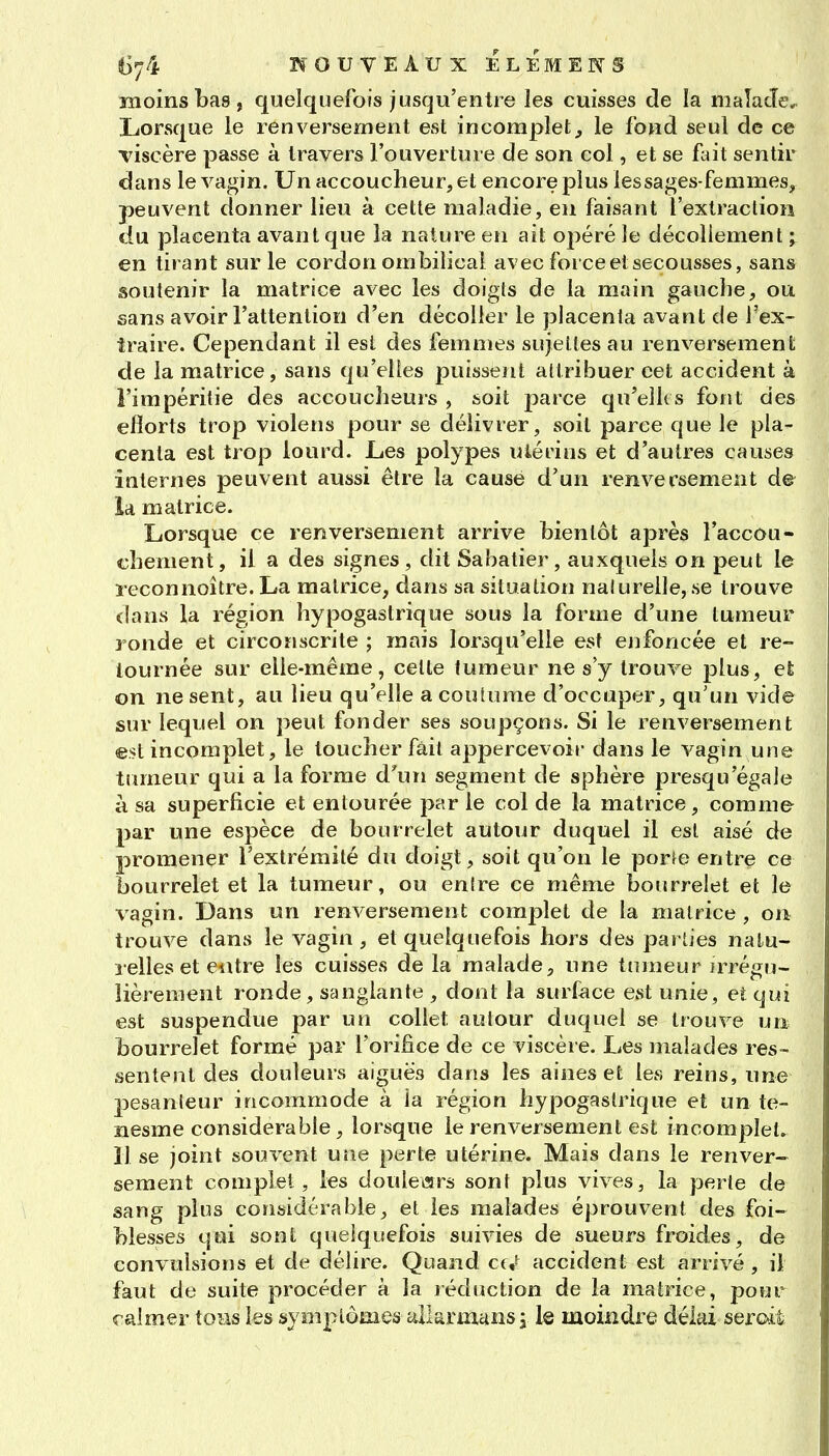 moins bas, quelquefois jusqu'entre les cuisses de la malacîe. Lorsque le renversement est incomplet, le fond seul de ce Tiscère passe à travers l'ouverture de son col, et se dut sentir dans le vagin. Un accoucheur, et encore plus les sages-femmes, peuvent donner lieu à cette maladie, en faisant l'extraction du placenta avant que la nature en ait opéré le décollement ; en tirant sur le cordon ombilical avec force et secousses, sans asoutenir la matrice avec les doigts de la main gauche, ou sans avoir l'attention d'en décoller le placenta avant de l'ex- îraire. Cependant il est des femmes sujettes au renversement de la matrice, sans qu'elles puissent attribuer cet accident à i'irapérilie des accoucheurs , soit parce qu'elles font des ellorts trop violens pour se délivrer, soit parce que le pla- centa est trop lourd. Les polypes utérins et d'autres causes internes peuvent aussi être la cause d'un renversement de la matrice. Lorsque ce renversement arrive bientôt après l'accou- chement, il a des signes, dit Sabatier, auxquels on peut le leçonnoître.La matrice, dans sa situation nalurelle, se trouve dans la région hypogastrique sous la forme d'une tumeur ronde et circonscrite ; mais lorsqu'elle est enfoncée et re- tournée sur elle-même, celte tumeur ne s y trouve plus, eÈ on ne sent, au lieu qu'elle a coutume d'occuper, qu'un vide sur lequel on peut fonder ses soupçons. Si le renversement est incomplet, le toucher fait appercevoir dans le vagin une tumeur qui a la forme d^m segment de sphère presqu'égale à sa superficie et entourée par le col de la matrice, comme- par une espèce de bourrelet autour duquel il est aisé de promener l'extrémité du doigt, soit qu'on le porte entre ce bourrelet et la tumeur, ou entre ce même bourrelet et le vagin. Dans un renversement comillet de la matrice , on trouve dans le vagin , et quelquefois hors des parties natu- relles et entre les cuisses de la malade, une tumeur irrégu- lièrement ronde, sanglante , dont la surface est unie, et qui est suspendue par un collet autour duquel se trouve un bourrelet formé par l'orifice de ce viscère. Les malades res- sentent des douleurs aiguës dans les aines et les reins, une pesanteur incommode à ia région hypogastrique et un te- nesme considérable, lorsque le renversement est incomplet. 11 se joint souvent une perte utérine. Mais dans le renver- sement complet, les douleisrs sont plus vives, la perte de sang plus considérable, et les malades éprouvent des foi- blesses qui sont quelquefois suivies de sueurs froides, de convulsions et de délire. Quand cf/ accident est arrivé , il faut de suite procéder à la réduction de la matrice, pour calmer tous les symptômes tUIarmansi le moindre délai serc^it