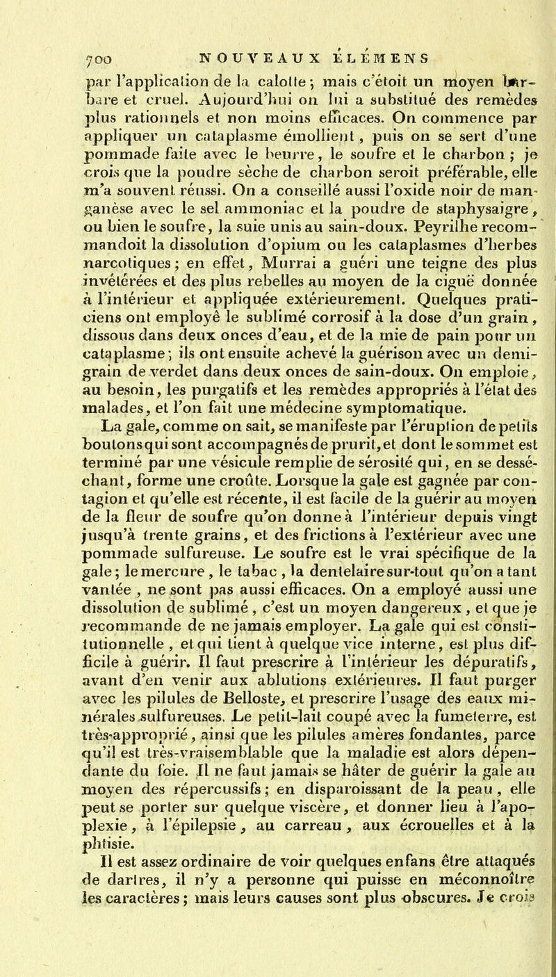 par l'applicalion de la caloUe ; mais c'étoit un moyen btiV Lare et cruel. Aujourd'hui on lui a substitué des remèdes plus rationnels et non moins efncaces. On commence par appliquer un cataplasme émollient, puis on se sert d'une pommade faite avec le beurre, le soufre et le charbon ; je crois que la poudre sèche de charbon seroit préférable, elle m'a souvent réussi. On a conseillé aussi l'oxide noir de man- ganèse avec le sel ammoniac et la poudre de staphysaigre, ou bien le soufre, la suie unis au sain-doux. Peyrilhe recom- mandoit la dissolution d'opium ou les cataplasmes d'herbes narcotiques; en effet, Murrai a guéri une teigne des plus invétérées et des plus rebelles au moyen de la ciguë donnée à l'intérieur et appliquée extérieurement. Quelques prati- ciens ont employé le sublimé corrosif à la dose d'un grain , dissous dans deux onces d'eau, et de la mie de pain pour un cataplasme *, ils ont ensuite achevé la guérison avec uu demi- grain de verdet dans deux onces de sain-doux. On emploie, au besoin, les purgatifs et les remèdes appropriés à l'élatdes malades, et l'on fait une médecine symptoraatique. La gale, comme on sait, se manifeste par l'éruplion de petits boutons qui sont accompagnés de prurit, et dont le sommet est terminé par une vésicule remplie de sérosité qui, en se dessé- chant, forme une croûte. Lorsque la gale est gagnée par con- tagion et qu'elle est récente, il est facile de la guérir au moyen de la fleur de soufre qu'on donne à l'intérieur depuis vingt jusqu'à trente grains, et des frictions à l'extérieur avec une pommade sulfureuse. Le soufre est le vrai spécifique de la gale; le mercure, le tabac , la dentelai re sur-tout qu'on a tant vantée , ne sont pas aussi efficaces. On a employé aussi une dissolution de sublimé , c'est un moyen dangereux , et que je j-ecoramande de ne jamais employer. La gale qui est consti- tutionnelle , et qui tient à quelque vice interne, est plus dif- ficile à guérir. Il faut prescrire à l'intérieur les dépuratifs, avant d'en venir aux ablutions exiérieures. Il faut purger avec les pilules de Belloste, et prescrire l'usage des eaux mi- nérales sulfureuses. Le petit-lait coupé avec la fumelerre, est très-approprié, ainsi que les pilules amères fondantes, parce qu'il est très-vraisemblable que la maladie est alors dépen- dante du foie. Il ne faut jamais se hâter de guérir la gale au moyen des répercussifs ; en disparoissant de la peau, elle peut se porter sur quelque viscère, et donner lieu à l'apo- plexie , à l'épilepsie, au carreau, aux écrouelles et à la phtisie. Il est assez ordinaire de voir quelques en fans être attaqués de darires, il n'y a personne qui puisse en méconnoître ies caractères ; mais leurs causes sont plus obscures. Je crois