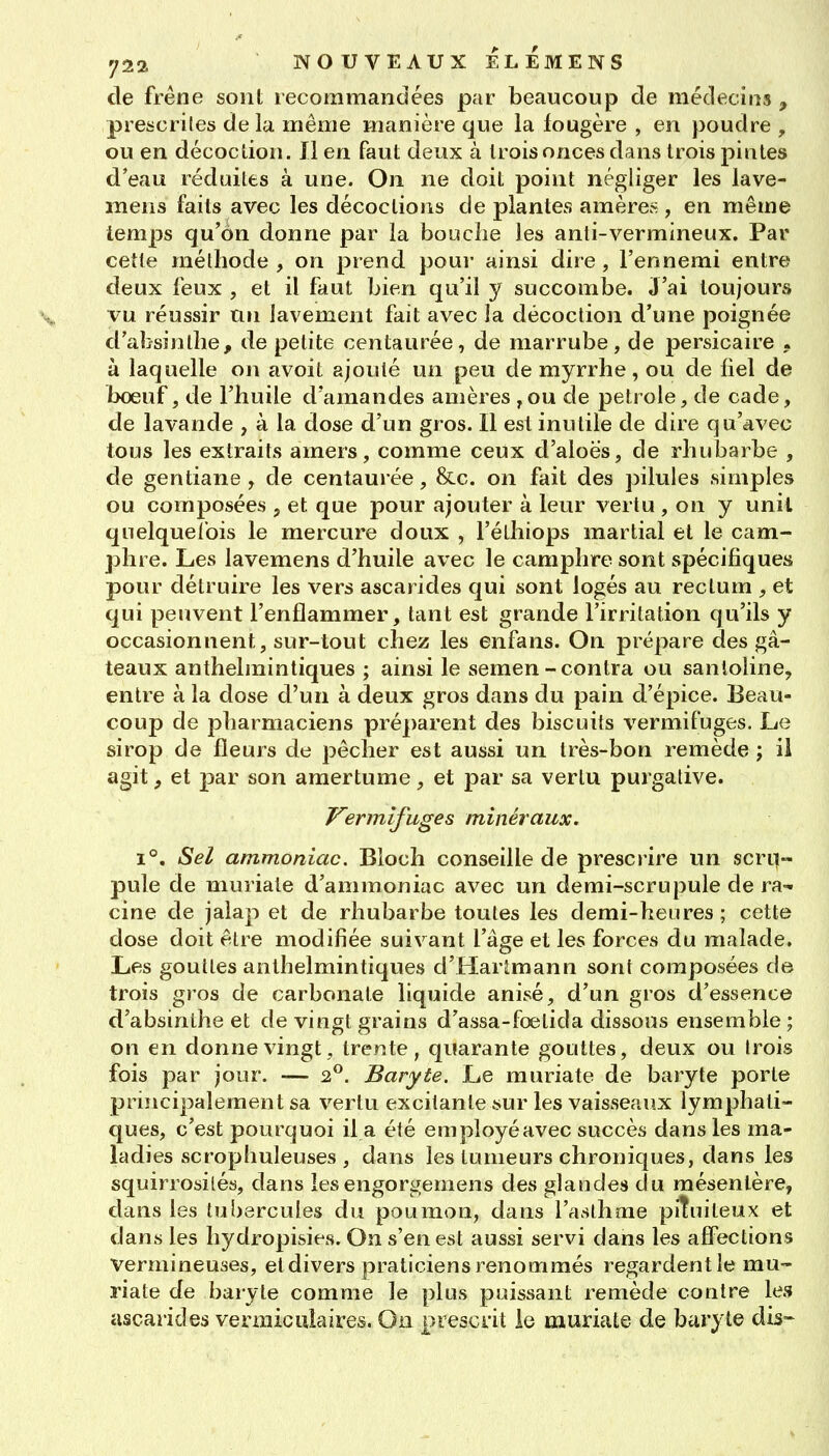 de fréfie sont recommandées par beaucoup de médecins , prescrifes de la même manière que la fougère , en poudre , ou en décoction. Il en faut deux à trois onces dans trois pintes d'eau réduites à une. On ne doit point négliger les lave- mens faits avec les décoctions de plantes amères , en même lemps qu'on donne par la bouche les anti-vermineux. Par cette méthode, on prend pour ainsi dire, l'ennemi entre deux feux , et il faut bien qu'il y succombe. J'ai toujours vu réussir Un lavement fait avec la décoction d'une poignée d'absinthe, de petite centaurée, de marrube, de persicaire , à laquelle on avoit ajouté un peu de myrrhe, ou de liel de boeuf, de l'huile d'amandes amères ,ou de pétrole, de cade, de lavande , à la dose d'un gros. Il est inutile de dire qu'avec tous les extraits amers, comme ceux d'aloës, de rhubarbe , de gentiane, de centaurée, &c. on fait des pilules simples ou composées , et que pour ajouter à leur vertu , on y unil quelquefois le mercure doux , l'éthiops martial et le cam- phre. Les lavemens d'huile avec le camphre sont spécifiques pour détruire les vers ascarides qui sont logés au rectum , et qui peuvent l'enflammer, tant est grande l'irritation qu'ils y occasionnent, sur-tout chez les enfans. On prépare des gâ- teaux anthelmintiques ; ainsi le semen-contra ou sanloline, entre à la dose d'un à deux gros dans du pain d'épice. Beau- coup de pharmaciens préparent des biscuits vermifuges. Le sirop de fleurs de pêcher est aussi un très-bon remède ; il agit f et par son amertume, et par sa vertu purgative. J^ermifuges minéraux. 1°. Sel ammoniac. Bloch conseille de prescrire un scru- pule de muriaie d'ammoniac avec un demi-scrupule de ra-^ cine de jalap et de rhubarbe toutes les demi-heures ; cette dose doit être modifiée suivant l'âge et les forces du malade. Les gouttes anthelmintiques d'Harlmann sont composées de trois gros de carbonate liquide anisé, d'un gros d'essence d'absinthe et de vingt grains d'assa-fœtida dissous ensemble ; on en donne vingt, trente, quarante gouttes, deux ou Irois fois par jour. — 2.^. Baryte. Le muriate de baryte porte principalement sa vertu excitante sur les vaisseaux lymphati- ques, c'est pourquoi il a été employéavec succès dans les ma- ladies scrophuleuses , dans les tumeurs chroniques, dans les squirrosilés, dans les engorgemens des glandes du mésentère, dans les tubercules du poumon, dans l'asthme piîuiteux et dans les hydropisies. On s'en est aussi servi dans les affections vermineuses, et divers praticiens renommés regardent le mu- riate de baryte comme le plus puissant remède contre les ascarides vermiculaires. On prescrit le muriate de baryte dis-