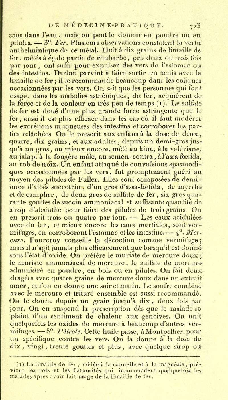 SOUS dans l'eau , mais on pent le donner en poudre ou en pilules, — 3. Fer. Plusieurs observations conslatent ia vertu anlhelmintique de ce mêlai. Huit à dix graifis de limaille de fer, mêlés à égale partie de rhubarbe, pris deux ou trois fois par jour 5 ont suffi pour expulser des vers de l'esiomac ou des intestins. Dariuc parvint à faire sortir un lasnia avec la limaille de fer j il le recommande beaucoup dans les coliques occasionnées par les vers. On sait que les personnes qui ion!; usage, dans les maladies asthéniques, du fer, acquièrent de la force et de la couleur en très peu de temps (i). Le swlfale de fer est doué d'une plus grande force asLringente que le fer^ aussi il est plus efficace dans les cas où il faut modérer les excrétions muqueuses des intestins et corroborer les par- ties relâchées On le prescrit aux enfans à la dose de deux , quatre, dix grains, et aux adultes, depuis un demi-gros jus- qu'à un gros, ou mieux encore, mêlé au kina, à la valériane^ au jalap, à la fougère mâle, au semen-contra, aFassa-foetida, au rob de no'ix. Un enfant attaqué de convulsions spasmodi- ques occasionnées par les vers, fut promptement guéri au moyen des pilules de Fuller. Elles sont composées de denii- once d'aloës succotrin , d'un gros d'assa-fœtida, de myrrhe et de camphre ; de deux gros de sulfate de fer, six gros qua- rante gouttes de succin ammoniacal et suffisante quantité de sirop d'absinthe pour faire des pilules de trois grains On en prescrit troi^ ou quatre par jour. —- Les eaux acidulées avec.du fer, et mieux encore les eaux martiales, sont ver- mifuges, en corroborant l'estomac et les intestins. 4^. Mer- cure. Fourcroy conseille la décoction comme vermifuge; mais il n'agit jamais plus efficacement que lorsqu'il est donné sous l'état d'oxide. On préfère le muriate de mercure doux; ie muriale ammoniacal de mercure, le sulfate de mercure administré en poudre, en bols ou en pilules. On fait deux dragées avec quatre grains de mercure doux dans un extrait amer, et l'on en donne une soir et matin. Le soufre combiné avec le mercure et trituré ensemble est aussi recommandé. On le donne depuis un grain jusqu'à dix , deux fois par jour. On en suspend la prescription dès que le malade se plaint d'un sentiment de chaleur aux gencives. On unit quelquefois les oxides de mercure à beaucoup d'autres ver- mifuges. —-5. Pétrole. Celte huile passe, à Montpellier, pour im spécifique contre les vers. Oîi la donne à ia dose de dix, vingt, trente gouttes et plus, avec quelque sirop ou (1) La limaille de fer, mêlée à la cannelle et à la magnésie, pré- vient les rots et les iîatuosités qui incommodent quelquefois les malades après avoir fiiit usage de la limaille de fer.