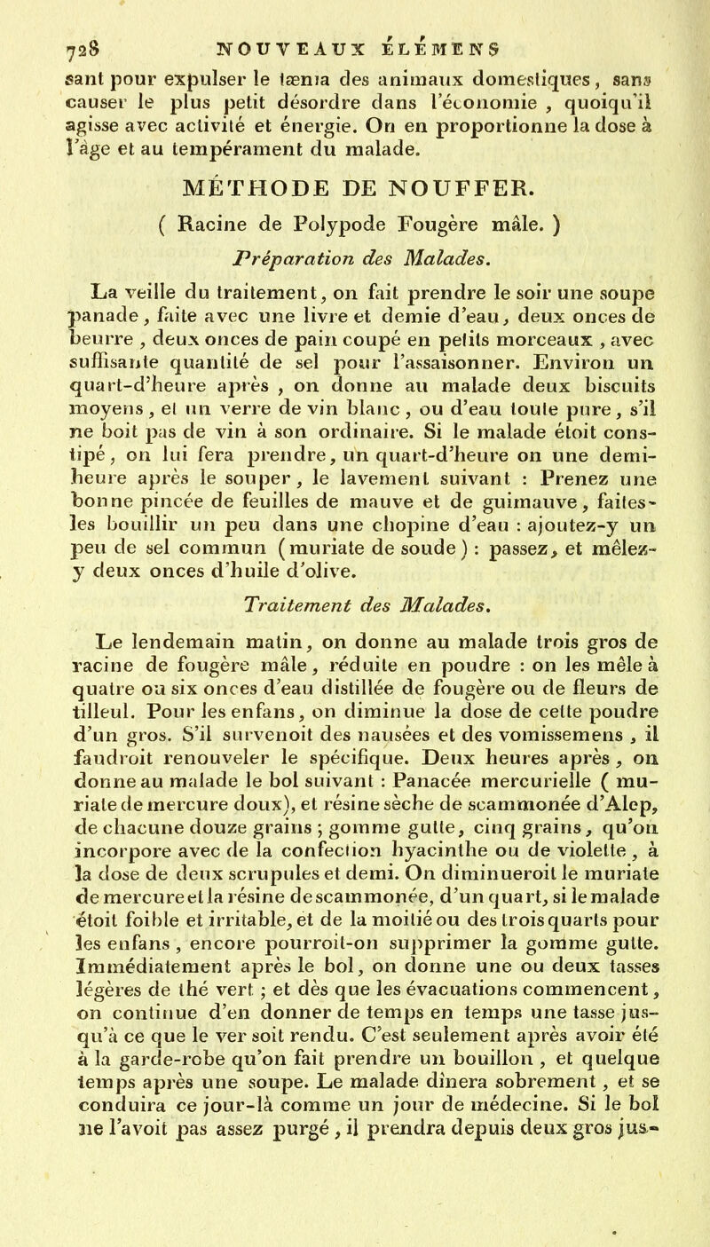 sant pour expulser le iaenia des animaux domestiques, sar»» causer le plus petit désordre dans rétonomie , quoiqu'il agisse avec activité et énergie. On en proportionne la dose à l'âge et au tempérament du malade. MÉTHODE DE NOUFFER. ( Racine de Polypode Fougère mâle. ) Préparation des Malades. La veille du traitement, on fait prendre le soir une souj^e panade, faite avec une livre et demie d'eau> deux onces de beurre , deux onces de pain coupé en pefils morceaux , avec suffisante quantité de sel pour l'assaisonner. Environ un quart-d'heure après , on donne au malade deux biscuits moyens, el un verre de vin blanc , ou d'eau toute pure, s'il ne boit pas de vin à son ordinaire. Si le malade étoit cons- tipé, on lui fera jorendre, un quart-d'heure on une demi- heure après le souper, le lavement suivant : Prenez une bonne pincée de feuilles de mauve et de guimauve, faites- les bouillir un peu dans une chopine d'eau : ajoutez-y un peu de sel commun (muriate de soude) : passez^ et mêlez- y deux onces d'huile d'olive. Traitement des Malades, Le lendemain malin, on donne au malade trois gros de racine de fougère mâle, réduite en poudre : on les mêle à quatre ou six onces d'eau distillée de fougère ou de fleurs de tilleul. Pour lesenfans, on diminue la dose de celte poudre d'un gros. S'il survenoit des nausées et des vomissemens , il faudroit renouveler le spécifique. Deux heures après , on donne au malade le bol suivant : Panacée mercurielle ( mu- riate de mercure doux), et résine sèche de scammonée d'Alep, de chacune douze grains ; gomme gulte, cinq grains, qu'on incorpore avec de la confection hyacinthe ou de violette , à la dose de deux scrupules et demi. On diminueroil le muriale de mercure et la résine de scammonée, d'un quart, si le malade étoit foible et irritable, et de la moitié ou des trois quarts pour les enfans , encore pourroil-on su})primer la gomme gulte. Immédiatement après le bol, on donne une ou deux tasses légères de thé vert ; et dès que les évacuations commencent, on continue d'en donner de temps en temps une tasse jus- qu'à ce que le ver soit rendu. C'est seulement après avoir été à la garde-robe qu'on fait prendre un bouillon , et quelque temps après une soupe. Le malade dînera sobrement, et se conduira ce jour-là comme un jour de médecine. Si le boî ne l'a voit pas assez jpurgé, il prendra depuis deux gros ju&«