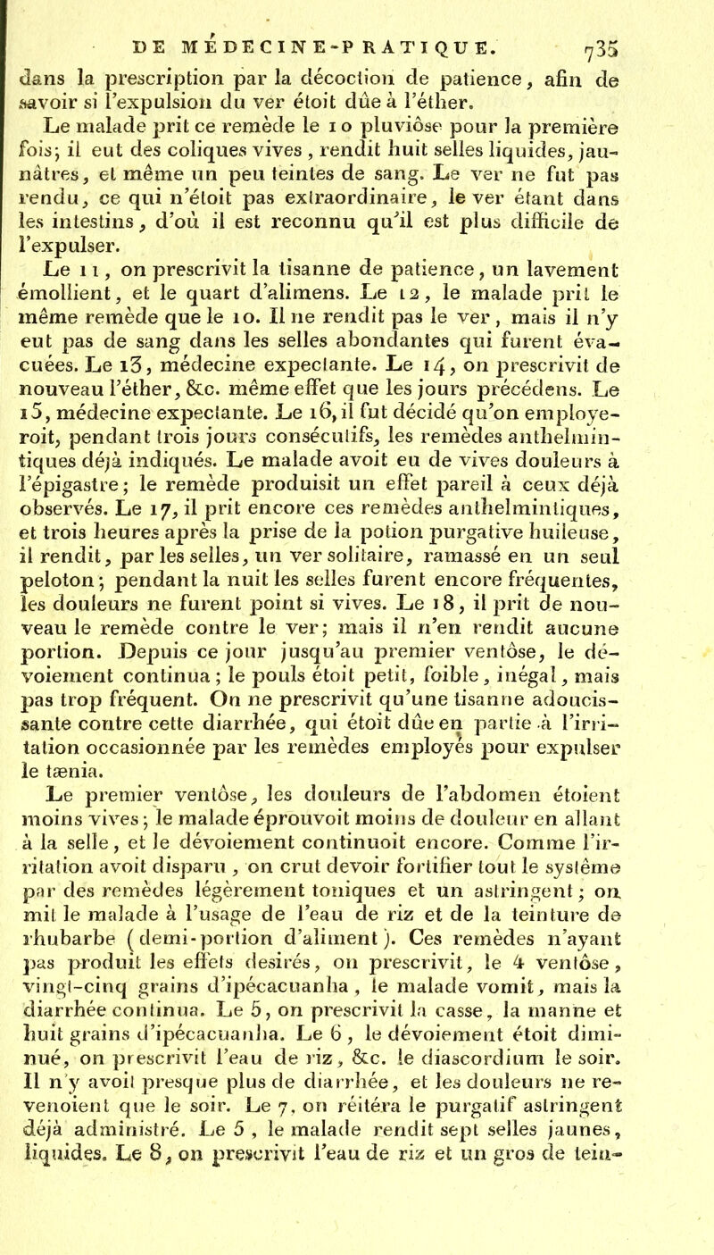 dans la prescription par la décoction de patience, afin de .savoir si l'expulsion du ver étoit due à l'éther. Le malade prit ce remède le i o pluviôse pour la première fois; il eut des coliques vives , rendit huit selles liquides, jau- nâtres, et même un peu teintes de sang. Le ver ne fut pas renduj ce qui n'éloit pas extraordinaire, lever étant dans les intestins^ d'où il est reconnu qu^il est plus difficile de l'expulser. Le 11, on prescrivit la lisanne de patience^ un lavement émollient, et le quart d'alimens. Le 12, le malade prit le même remède que le 10. Il ne rendit pas le ver , mais il n'y eut pas de sang dans les selles abondantes qui furent éva- cuées. Le i3, médecine expeciante. Le 14? on prescrivit de nouveau l'éther, &c. même elfet que les jours précédens. Le i5, médecine expeciante. Le 16,il fut décidé qu'on employe- roitj pendant trois jours consécuiifs, les remèdes antheliiiin- tiques déjà indiqués. Le malade avoit eu de vives douleurs à Fépigastre; le remède produisit un effet pareil à ceux déjà observés. Le 17, il prit encore ces remèdes anlhelminliques, et trois heures après la prise de la potion purgative huileuse, il rendit, par les selles, un ver solitaire, ramassé en un seul peloton; pendant la nuit les selles furent encore fréquentes, les douleurs ne furent point si vives. Le 18, il prit de nou- veau le remède contre le ver; mais il n'en rendit aucune portion. JDepuis ce jour jusqu'au premier ventôse, le dé- voiement continua; le pouls étoit petit, foible, inégal, mais pas trop fréquent. On ne prescrivit qu'une lisanne adoucis- sante contre cette diarrhée, qui étoit due en partie à l'iri i- talion occasionnée par les remèdes employés pour expulser le taenia. Le premier ventôse^ les douleurs de l'abdomen étoient moins vives ; le malade éprouvoit moins de douleur en allant à la selle, et le dévoiement continuoit encore. Comme l'ir- ritation avoit disparu , on crut devoir fortifier tout le syslême par des remèdes légèrement toniques et un astringent ; on mil le malade à l'usage de l'eau de riz et de la teinture de rhubarbe ( demi-porlion d'aliment). Ces remèdes n'ayant pas produit les eliels désirés, on prescrivit, le 4 ventôse, vingi-cinq grains d'ipécacuanha , ie malade vomit, mais la diarrhée continua. Le 5, on prescrivit la casse, la manne et huit grains d'ipécacuanha. Le 6 , le dévoiement étoit dimi- nué, on prescrivit l'eau de ïiz, &c. le diascordium le soir. Il n'y avoil presque plus de diarrhée, et les douleurs ne re- venoienl que le soir. Le 7, on réitéra le purgatif astringent déjà administré. Le 5 , le malade rendit sept selles jaunes, liquides. Le 8^ on prescrivit l'eau de riz et im gros de teia-