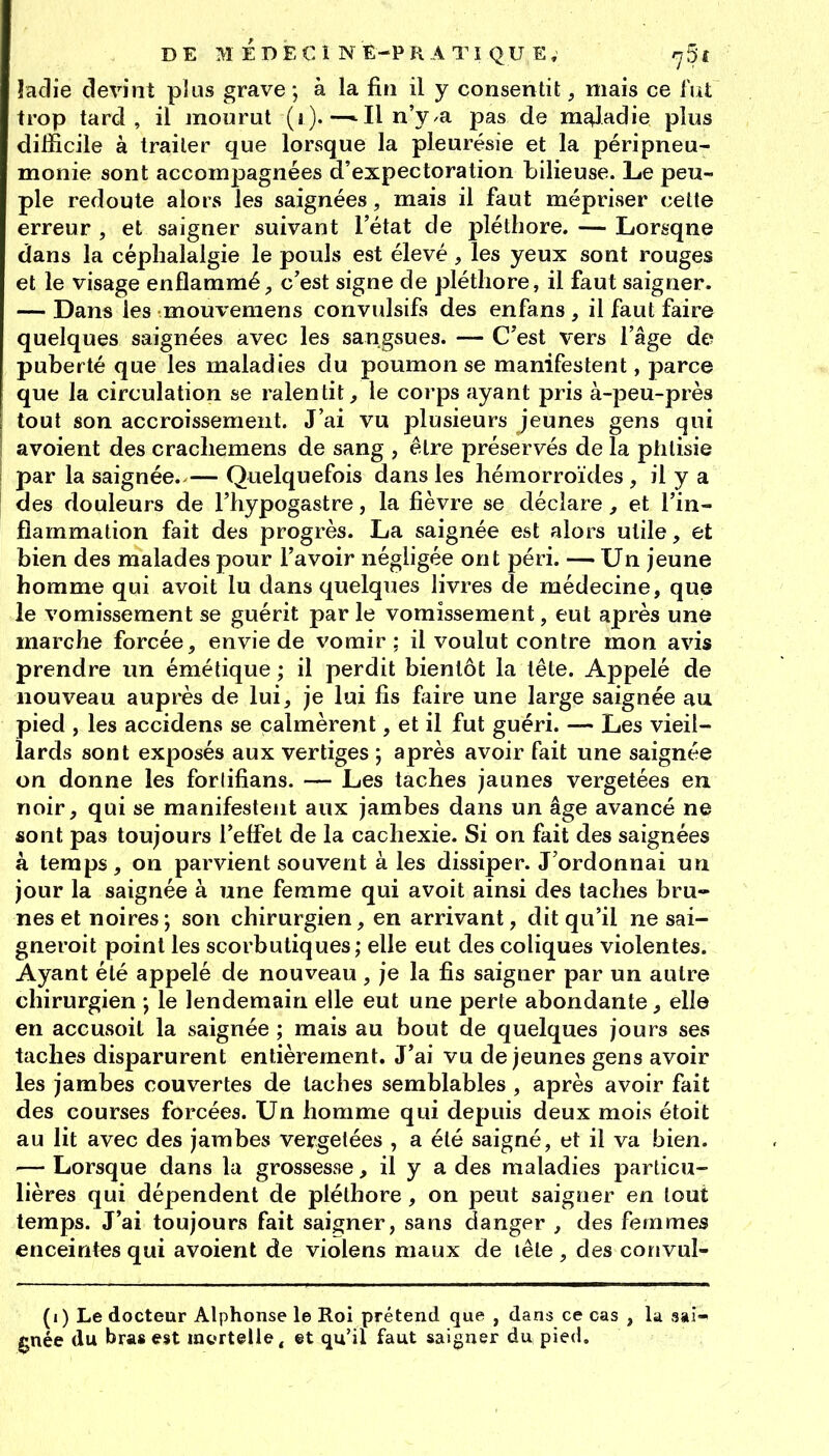 îadie devint plus grave ; à la fin il y consentit, mais ce lut trop tard, il mourut (i ). —* Il n'ya pas de mî^ladie plus difficile à traiter que lorsque la pleurésie et la péripneu- monie sont accomijagnées d'expectoration bilieuse. Le peu- ple redoute alors les saignées, mais il faut mépriser celte erreur , et saigner suivant l'état de pléthore. — Lorsqne dans la céphalalgie le pouls est élevé, les yeux sont rouges et le visage enflammé;, c'est signe de pléthore, il faut saigner. — Dans les mouvemens convulsifs des enfans , il faut faire quelques saignées avec les sangsues. — C'est vers l'âge de puberté que les maladies du poumon se manifestent, parce que la circulation se ralentit^ le corps ayant pris à-peu-près tout son accroissement. J'ai vu plusieurs jeunes gens qui avoient des cracliemens de sang , être préservés de la phtisie par la saignée. — Quelquefois dans les hémorroïdes , il y a des douleurs de l'hypogastre, la fièvre se déclare, et l'in- flammation fait des progrès. La saignée est alors utile, et bien des malades pour l'avoir négligée ont péri. — Un jeune homme qui avoit lu dans quelques livres de médecine, que le vomissement se guérit par le vomissement, eut après une marche forcée, envie de vomir; il voulut contre mon avis prendre un émétique ; il perdit bientôt la tête. Appelé de nouveau auprès de lui, je lui fis faire une large saignée au pied , les accidens se calmèrent, et il fut guéri. — Les vieil- lards sont exposés aux vertiges \ après avoir fait une saignée on donne les forlifians. — Les taches jaunes vergetées en noir, qui se manifestent aux jambes dans un âge avancé ne sont pas toujours l'effet de la cachexie. Si on fait des saignées à temps, on parvient souvent à les dissiper. J'ordonnai un jour la saignée à une femme qui avoit ainsi des taches bru- nes et noires; son chirurgien, en arrivant, dit qu'il ne sai- gneroit point les scorbutiques; elle eut des coliques violentes. Ayant été appelé de nouveau , je la fis saigner par un autre chirurgien -, le lendemain elle eut une perte abondante, elle en accusoit la saignée ; mais au bout de quelques jours ses taches disparurent entièrement. J'ai vu déjeunes gens avoir les jambes couvertes de taches semblables , après avoir fait des courses forcées. Un homme qui depuis deux mois étoit au lit avec des jambes vergetées , a été saigné, et il va bien. — Lorsque dans la grossesse, il y a des maladies particu- lières qui dépendent de pléthore, on peut saigner en tout temps. J'ai toujours fait saigner, sans danger , des femmes enceintes qui avoient de violens maux de lête , des convul- (i) Le docteur Alphonse le Roi prétend que , dans ce cas , la saî-' 0née du bras est mortelle, et qu'il faut saigner du pied.