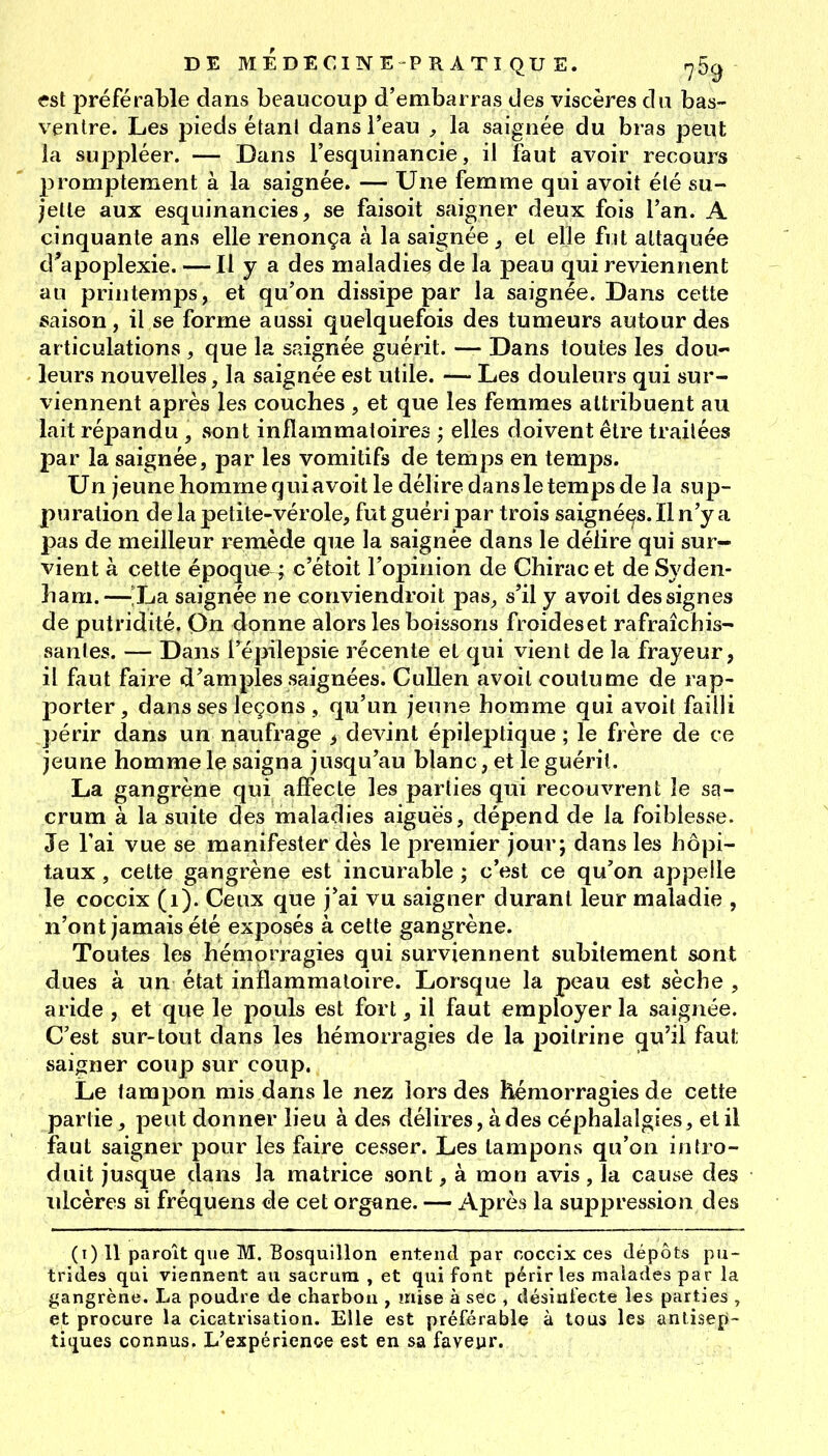 est préférable dans beaucoup d'embarras des viscères du bas- ventre. Les pieds étant dans l'eau , la saignée du bras peut la suppléer. — Dans l'esquinancie, il faut avoir recours promptement à la saignée. — Une femme qui avoit été su- jette aux esquinancies, se faisoit saigner deux fois l'an. A cinquante ans elle renonça à la saignée^ et elle fut attaquée d'apoplexie. — Il y a des maladies de la peau qui reviennent au printemps, et qu'on dissipe par la saignée. Dans cette saison, il se forme aussi quelquefois des tumeurs autour des articulations , que la saignée guérit. Dans toutes les dou- leurs nouvelles, la saignée est utile. — Les douleurs qui sur- viennent après les couches , et que les femmes attribuent au lait répandu , sont inflammatoires ; elles doivent être traitées par la saignée, par les vomitifs de temps en temps. Un jeune homme qui avoit le délire dans le temps de la sup- puration de la petite-vérole, fut guéri par trois saignét^s. Il n'y a pas de meilleur remède que la saignée dans le délire qui sur- vient à cette époque ; c'étoit l'opinion de Chirac et de Syden- ham. — La saignée ne conviendroit pas, s'il y avoit des signes de putridité. On donne alors les boissons froides et rafraîchis- santes. — Dans l'épilepsie i^écente et qui vient de la frayeur, il faut faire d'amples saignées. CuUen avoit coutume de rap- porter, dans ses leçons , qu'un jeune homme qui avoit failli ])érir dans un naufrage > devint épileptique ; le frère de ce jeune homme le saigna jusqu'au blanc, et le guérit. La gangrène qui affecte les parties qui recouvrent le sa- crum à la suite des maladies aiguës, dépend de la foiblesse. Je l'ai vue se manifester dès le premier jour; dans les hôpi- taux , cette gangrène est incurable ; c'est ce qu'on appelle le coccix (i). Ceux que j'ai vu saigner durant leur maladie , n'ont jamais été exposés à cette gangrène. Toutes les hémorragies qui surviennent subitement sont dues à un état inflammatoire. Lorsque la peau est sèche , aride , et que le pouls est fort, il faut employer la saignée. C'est sur-tout dans les hémorragies de la poitrine qu'il faut saigner coup sur coup. Le tampon mis dans le nez lors des hémorragies de cette partie, peut donner lieu à des délires, à des céphalalgies, et il faut saigner pour les faire cesser. Les tampons qu'on intro- duit jusque dans la matrice sont, à mon avis, la cause des ulcères si fréquens de cet organe. — Après la suppression des (i) 11 paroît que M. Bosquillon entend par coccix ces dépôts pu- trides qui viennent au sacrum , et qui font périr les malades par la gangrène. La poudre de charbon , mise à sec , désinfecte les parties , et procure la cicatrisation. Elle est préférable à tous les antisep- tiques connus. L'expérience est en sa faveyr.