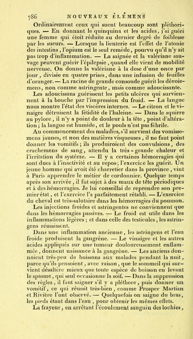 Ordinairement ceux qui suent beaucoup sont plélliori- ques. — En donnant le quinquina et les acides, j'ai guéri une femme qui éloit réduite au dernier degré de foiblesse par les sueurs. — Lorsque la lienterie est l'effet de l'atonie des intestins , l'opium est le seul remède, pourvu qu'il n'y ait pas trop d'inflammation. — La saignée et la valériane sau- vage peuvent guérir l'épilepsie , quand elle vient de mobilité nerveuse. On donne la valériane à la dose d'une once par jour, divisée en quatre prises, dans une infusion de feuilles d'oranger. — La racine de grande consoude guérit les dévoie- mens, non comme astringente, mais comme adoucissante. Les adoucissans guérissent les petits ulcères qui survien- nent à la bouche par l'impression du froid. — La langue nous montre l'état des viscères internes. ■— Le citron et le vi- naigre détruisent la fétidité de l'haleine. — Dans le squirre au pylore , il n'y a point de douleur à la tête , point d'altéra- tion ; la langue est humide, et le pouls n'est pas fébrile. Au commencement des maladies, s'il survient des vomisse- mens jaunes, et non des matières visqueuses, il ne faut point donner les vomilifs ; ils produiroient des convulsions, des crachemens de sang, attendu la très - grande chaleur et l'irritation du système. — H y a certaines hémorragies qui sont dues à l'inactivité et au repos ; l'exercice les guérit. Un jeune homme qui avoit été charretier dans la province, vint à Paris apprendre le métier de cordonnier. Quelque temps après son arrivée , il fut sujet à des maux de tête périodiques et à des hémorragies. Je lui conseillai de reprendre son pre- mier état , et l'exercice l'a parfaitement rétabli. — L'exercice du cheval est très-salutaire dans les hémorragies du poumon. Les injections froides et astringentes ne conviennent que dans les hémorragies passives. -7— Le froid est utile dans les inflammations légères ; et dans celle des testicules , les aslrin- gens réussissent. Dans une inflammation ancienne, les astringens et l'eau froide produisent la gangrène. — Le vinaigre et les autres acides appliqués sur une tumeur douloureusement enflam- mée , donnent naissance à la gangrène. — Les anciens don- noient très-peu de boissons aux malades pendant la nuit, parce qu'ils pensoient, avec raison , que le sommeil qui sur- vient désaltère mieux que toute espèce de boisson en levant le spasme, qui seul occasionne la soif. —Dans la suppression des règles , il faut saigner s'il y a pléthore , puis donner un vomitif, ce qui réussit très-bien, comme Prosper Martian et Rivière l'ont observé. — Quelquefois on saigne du bras, les pieds étant dans l'eau , pour obtenir les mêmes effets. La frayeur, en arrêtant l'écoulement sanguin des lochies,