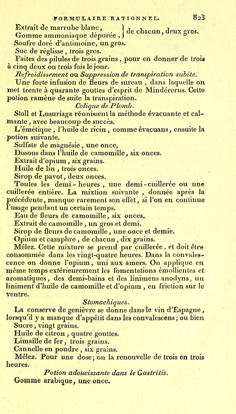 Extrait de marrube blanc, | de chacun, deux gros. Ixomme ammoniaque déparée, j ' ° Soufre doré d'antimoine, un gros. Suc de réglisse , trois gros. Faites des pilules de trois grains , pour en donner de trois à cinq deux ou trois fois le jour. Refroidissement ou Suppression de transpiration subite. Une forte infusion de fleurs de sureau , dans laquelle on met trente à quarante gouttes d'esprit de Mindérerus. Cette potion ramène de suite la transpiration. Colique de Plomb. Stoll et Lusuriaga réunissent la méthode évacuante et cal- mante , avec beaucoup de succès. L'émétique, l'huile de ricin , comme évacuans, ensuite la potion suivante. Sulfate de magnésie , une once, laissons dans l'huile de camomille^ six onces. Extrait d'opium, six grains. Huile de lin , trois onces. Sirop de pavot, deux onces. Toutes les demi-heures, une demi - cuillerée ou une cuillerée entière. La mixtion suivante , donnée après la précédente, manque rarement son effet, si l'on en continue l'usage pendant un certain temps. Eau de fleurs de camomille, six onces. Extrait de camomille, un gros et demi. Sirop de fleurs de camomille, une once et demie. Opium et camphre , de chacun, dix grains. Mêlez. Cette mixture se prend par cuillerée, et doit être consommée dans les vingt-quatre heures. Dans la convales- cence on donne l'opium, uni aux amers. On applique en même temps extérieurement les fomentations émollienles et aromatiques, des demi-bains et des linimens anodyns, un liniment d'huile de camomille et d'opium , en friction sur le ventre. Stomachiques. La conserve de genièvre se donne dans le vin d'Espagne, lorsqu'il y a manque d'appétit dans les convalescens ; ou bien Sucre, vingt grains. Huile de citron , quatre gouttes. Limaille de fer, trois grains. Cannelle en poudre, six grains. Mêlez. Pour une dosej on la renouvelle de trois en trois heures. Potion adoucissante dans le Gastritis. Gomme arabique, une once.