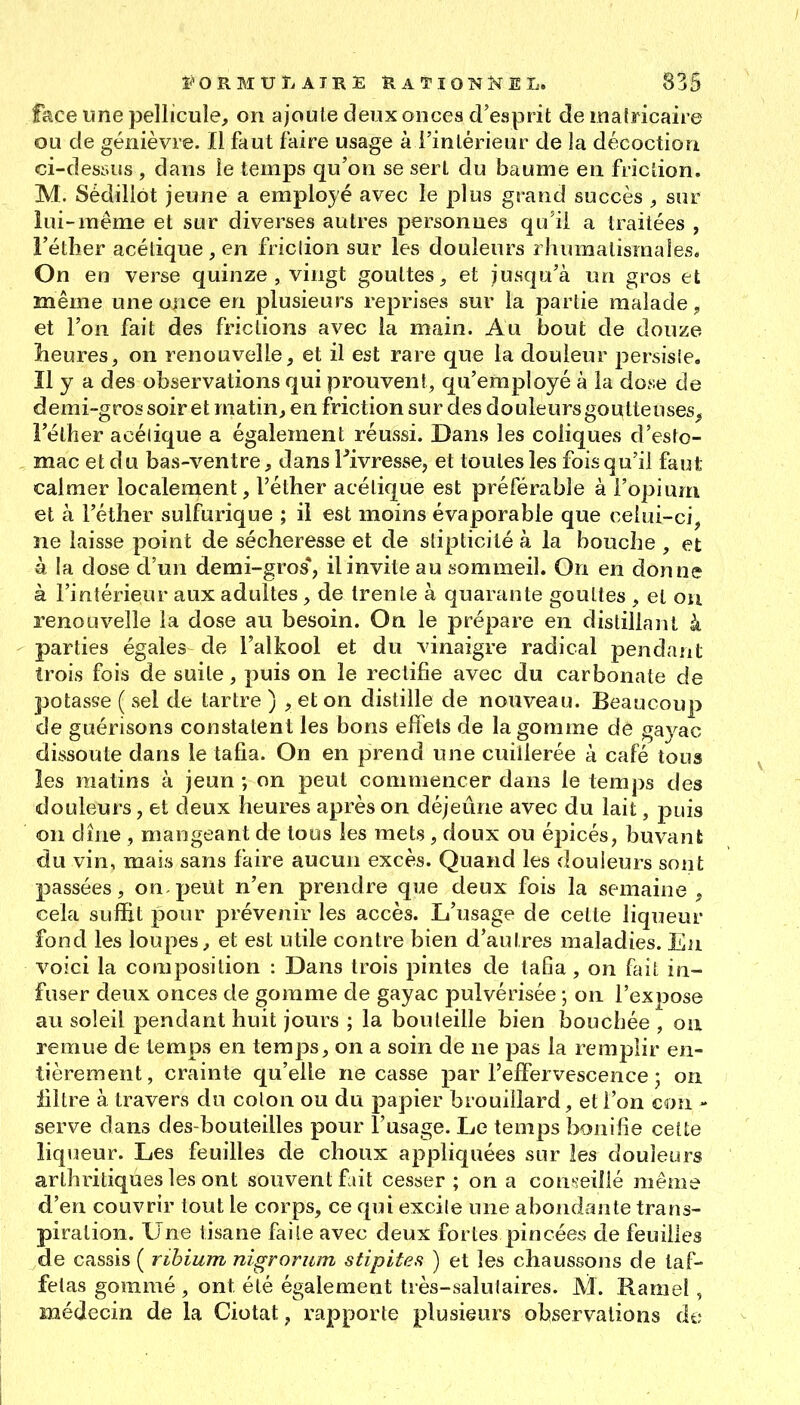 face une pellicule, on ajoute deux onces d'evsprit de malricaire ou de genièvre. Il faut faire usage à l'intérieur de la décoction ci-dessus , dans le temps qu'on se sert du baume en friction. M. Sédillot jeune a employé avec le plus grand succès , sur lui-même et sur diverses autres personnes qu'il a traitées , l'étlier acétique , en friction sur les douleurs rhumatismales. On en verse quinze , vingt gouttes, et jusqu'à un gros et même une once en plusieurs reprises sur la partie malade, et l'on fait des frictions avec la main. Au bout de douze Leures, on renouvelle, et il est rare que la douleur persisle. îl y a des observations qui prouvent, qu'employé à la dose de demi-gros soir et matin, en friction sur des douleurs goutteuses, Féther acétique a également réussi. Dans les coliques d'esto- mac et du bas-ventre, dans l^ivresse^ et toutes les fois qu'il faut calmer localement, l'éther acétique est préférable à l'opium et à l'éther sulfurique ; il est moins évaporable que celui-ci, ne laisse point de sécheresse et de stipticité à la bouche , et à la dose d'un demi-gros*, il invite au sommeil. On en donne à l'intérieur aux adultes, de trente à quaraute gouttes , et on renouvelle la dose au besoin. On le prépare en distillant k parties égales de l'alkool et du vinaigre radical pendant trois fois de suite, puis on le rectifie avec du carbonate de potasse ( sel de tartre ) , et on distille de nouveau. Beaucoup de guérisons constatent les bons effets de la gomme de gayac dissoute dans le tafia. On en prend une cuillerée à café tous les matins à jeun ; on peut commencer dans le temps des douleurs, et deux heures après on déjeûne avec du lait, puis on dîne , mangeant de tous les mets, doux ou épicés, buvant du vin, mais sans faire aucun excès. Quand les douleurs sont passées, on peut n'en prendre que deux fois la semaine , cela suffit pour prévenir les accès. L'usage de celte liqueur fond les loupes, et est utile contre bien d'autres maladies. En voici la composition : Dans trois pintes de taGa, on fait in- fuser deux onces de gomme de gayac pulvérisée ; on l'expose au soleil pendant huit jours ; la bouteille bien bouchée , ou remue de temps en temps, on a soin de ne pas la remplir en- tièrement, crainte qu'elle ne casse par l'effervescence ; on filtre à travers du colon ou du papier brouillard, et l'on con - serve dans des-bouteilles pour l'usage. Le temps îxîuifie celte liqueur. Les feuilles de choux appliquées sur les douleurs arthritiques les ont souvent fait cesser ; on a conseillé même d'en couvrir tout le corps, ce qui excile une abondante trans- piration. Une tisane faite avec deux fortes pincées de feuilles de cassis ( rihium nigrorum stipites ) et les chaussons de taf- fetas gommé , ont élé également très-saluiaires. M. Rame!, médecin de la Ciotat, rapporte plusieurs observations de