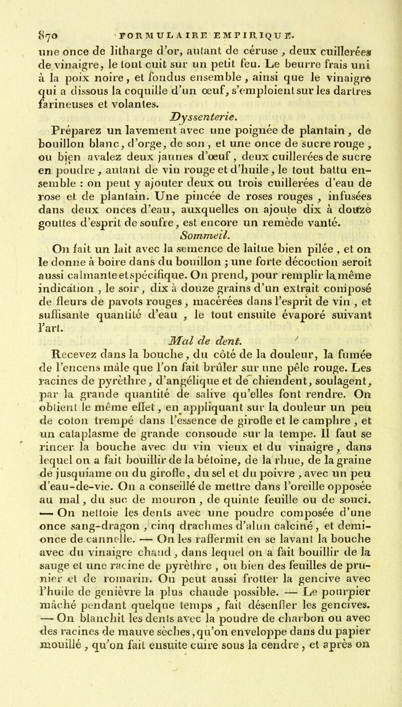 ^rjo FOR M UL A IRE EMPIRIQU E. une once de lilharge d'or, aillant de céruse y deux cuillerée» de,vinaigre, le loul cuit sur un petit feu. Le beurre frais uni à la poix noire, et fondus ensemble, ainsi que le vinaigre qui a dissous la coquille d'un œuf, s'emploient sur les dartres farineuses et volantes. Dyssenfej'ie. Préparez un lavement avec une poignée de plantain , de bouillon blanc, d'orge, de son , et une once de sucre rouge , ou bien avalez deux jaunes d'oeuf, deux cuillerées de sucre en poudre, autant de vin rouge et d'huile, le tout battu en- semble : on peut y ajouter deux ou trois cuillerées d'eau de rose et de plantain. Une pincée de roses rouges , infusées dans deux onces d'eau, auxquelles on ajoute dix à dourze gouttes d'esprit de soufre, est encore un remède vanté. Sommeil. On fait un lait avec la semence de laitue bien pilée , et on le donne à boire dans du bouillon ; une forte décoction seroil aussi calmante et spécifique. On prend, pour remplir la.même indication , le soir , dix à douze grains d'un extrait coniposé de fleurs de pavots rouges, macérées dans l'esprit de vin , et suffisante quantité d'eau , le tout ensuite évaporé suivant l'art. Mal de dent. Recevez dans la bouche, du côté de la douleur, la fumée de l'encens mâle que l'on fait brûler sur une pêle rouge. Les racines de pyrèthre, d'angélique et de chiendent, soulagent, par la grande quantité de salive qu'elles font rendre. On oblienl le même ellet, en apjîliquant sur la douleur un peu de coton trempé dans l'essence de giroÛe et le camphre , et un cataplasme de grande consoude sur la tempe. 11 faut se rincer la bouche avec du vin vieux et du vinaigre, dans lequel on a fait bouillir de la béloine, de la rhue, de la graine de jusquiame ou du girofle, du sel et du poivre , avec un peu d'eau-de-vie. On a conseillé de mettre dans l'oreille opposée au mal, du suc de mouron , de quinte feuille ou de souci. — On nettoie les dents avec une poudre composée d'une once sang-dragon , cinq drachmes d'alun calciné, et demi- once de cannelle. — On les ralïérmit en se lavant la bouche avec du vinaigre chaud, dans lequel on a fait bouillir de la sauge et une racine de pyrèlhre , ou bien des feuilles de pru- nier et de romarin. On peut aussi frotter la gencive avec l'huile de genièvre la plus chaude possible. — Le pourpier mâché pendant quelque temps , fait désenfler les gencives. — On blanchit les dents avec la poudre de charbon ou avec des racines de mauve sèches, qu'on enveloppe dans du papier mouillé , qu'on fait ensuite cuire sous la cendre, et après on