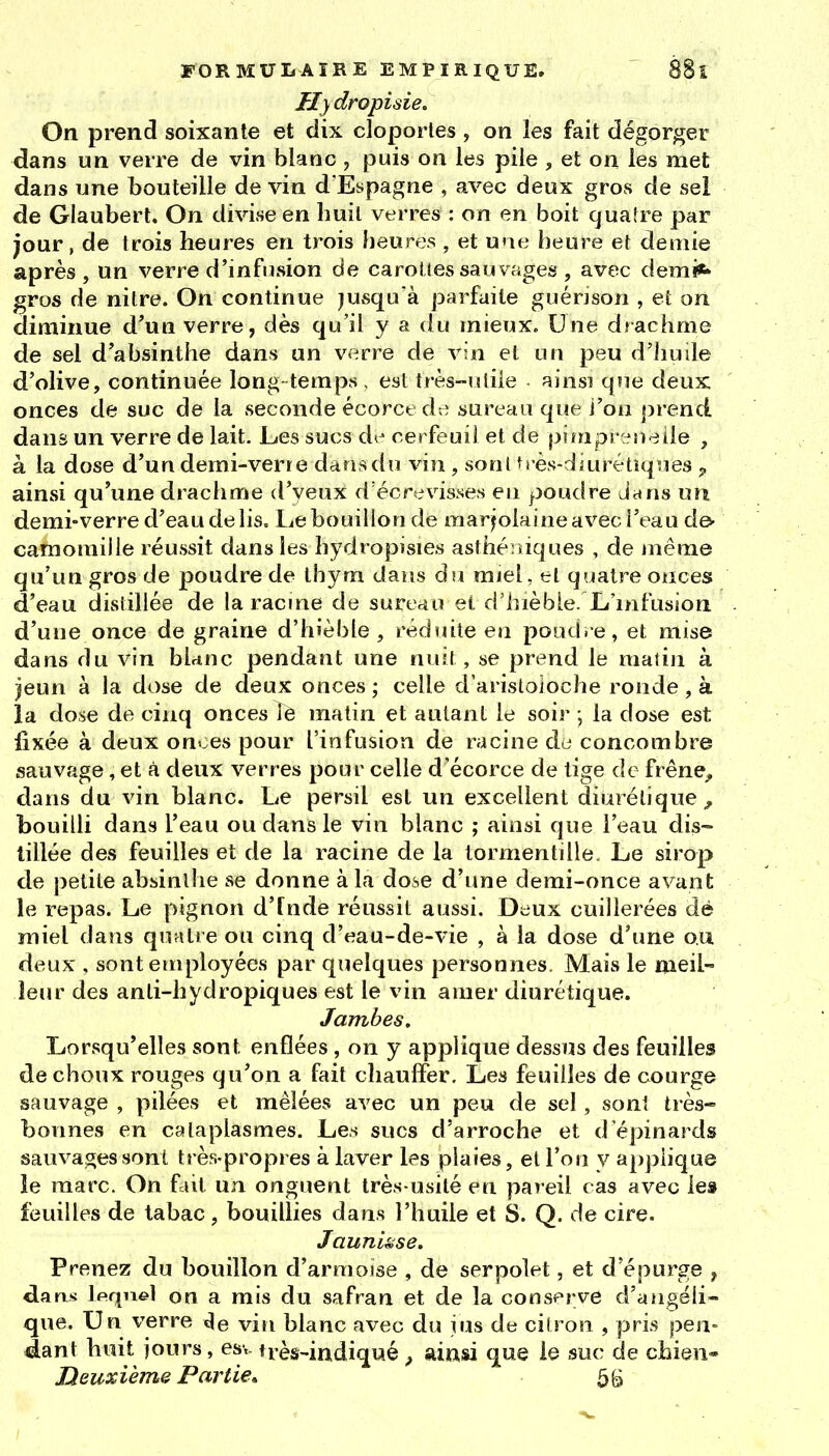 Hy dropisie. On prend soixante et dix cloportes , on les fait dégorger dans un verre de vin blanc , puis on les pile , et on les met dans une bouteille de vin d'Espagne , avec deux gros de sel de Glaubert. On divise en huit verres : on en boit quatre par jour, de trois heures en trois heures , et u'ie heure et demie après , un verre d'infusion de carottes sauvages , avec demi*» gros de nitre. On continue jusqu à parfaite guénson , et on diminue d'un verre, dès qu'il y a du mieux. Une drachme de sel d'absinthe dans un verre de vin et un peu d'huîle d'olive, continuée long temps , est très-uliie ainsi que deux onces de suc de la seconde écorct dt; sureau que i'ou j^rend dans un verre de lait. Les sucs d^^ cerfeuil et de pimpr^U'^iie , à la dose d'un demi-verre dansdn vin , sont très-diui^étiques j, ainsi qu'une drachnie d'yeux d'écrevisses en poudre d^ws un demi-verre d'eau de lis. Le bouillon de marjolaine avec l'eau de- camomille réussit dans les hydropisies asthéniques , de juême qu'un gros de poudre de thym dans du miel, et quatre onces d'eau distillée de la racme de sureau et d'hièbie. L'infusion d'une once de graine d'hièbie, réduite en poudre, et mise dans du vin blrinc pendant une nuit, se prend le matin à )eun à la dose de deux onces ; celle d'aristoioche ronde, à la dose de cinq onces le matin et autant le soir ; la dose est fixée à deux onoes pour l'infusion de racine àa concombre sauvage, et à deux verres pour celle d'écorce de tige de frêne, dans du vin blanc. Le persil est un excellent diurétique^ bouilli dans l'eau ou dans le vin blanc ; ainsi que l'eau dis- tillée des feuilles et de la racine de la tormentille. Le sirop de petite absinthe se donne à la dose d'ime demi-once avant le repas. Le pignon d'Inde réussit aussi. Deux cuillerées dé miel dans quatre ou cinq d'eau-de-vie , à la dose d'une ou deux , sont employées par quelques personnes. Mais le meil- leur des anti-liydropiques est le vin amer diurétique. Jambes. Lorsqu'elles sont enflées , on y applique dessus des feuilles de choux rouges qu'on a fait cliauffer. Les feuilles de courge sauvage , pilées et mêlées avec un peu de sel, sont très- bonnes en cataplasmes. Les sucs d'arroche et d'épinards sauvages sont très-propres à laver les plaies, et l'on y applique le marc. On fait un onguent très-usité en pareil cas avec les feuilles de tabac, bouillies dans l'huile et S. Q. de cire. Jauniêise. Prenez du bouillon d'armoise , de serpolet, et d'épurge , darvi Ipqnel on a mis du safran et de la conserve d'angéli- que. Un verre de vin blanc avec du jus de citron , pris pen- dant huit jours, esv très-indiqué, ainsi que le suc de cbien- Heuxième Partie* 5 g