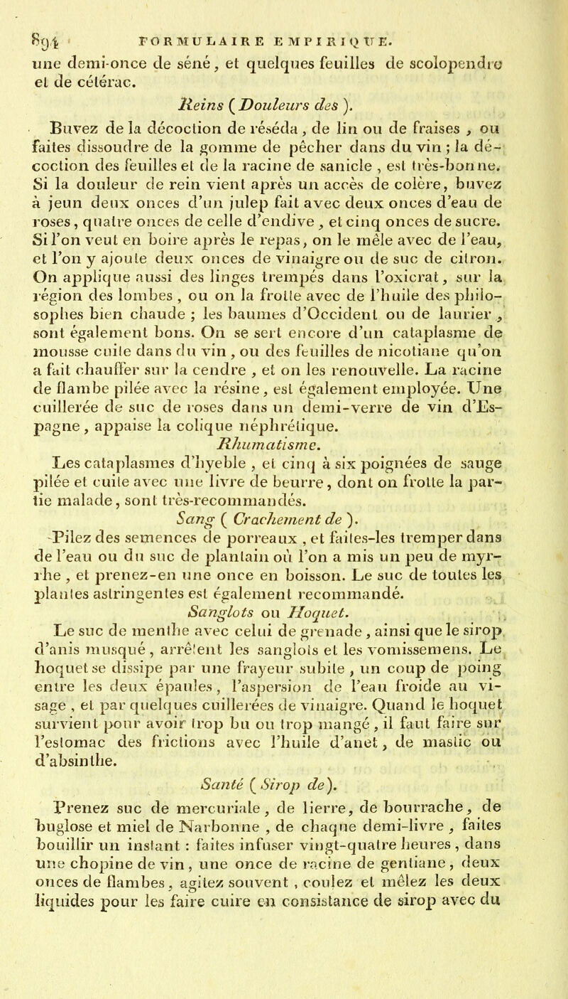 une demi-once de séné, et quelques feuilles de scolopendi o el de célérac. Heins (^Douleurs des ). Buvez de la décoction de réséda , de lin ou de fraises , ou faites dissoudre de la gomme de pêcher dans du vin ; la dé- coction des feuilles et de la racine de sanicle , est très-bonne. Si la douleur de rein vient après un accès de colère, buvez à jeun deux onces d'un julep fait avec deux onces d'eau de roses, quatre onces de celle d'endive ^ et cinq onces de sucre. Si l'on veut en boire a^^rès le repas, on le mêle avec de l'eau, et l'on y ajoute deux onces de vinaigre ou de suc de cilron. On applique aussi des linges trempés dans l'oxicrat, sur la légion des lombes , ou on la froiie avec de l'huile des philo- sophes bien chaude ; les baumes d'Occident ou de laurier , sont également bons. On se sert encore d'un cataplasme de mousse cuile dans du vin , ou des feuilles de nicotiane qu'on a fciit chauffer sur la cendre , et on les renouvelle. La racine de flambe pilée avec la résine, est également employée. Une cuillerée de suc de roses dans un demi-verre de vin d'Es- pagne, appaise la colique néphrélique. Rhumatisme. Les cataplasmes d'hyeble , et cinq à six poignées de sauge pilée et cuile avec une livre de beurre, dont on frotte la par- lie malade, sont très-recommandés. Sang ( Crachement de ). -Pilez des semences de porreaux , et fai(es-les tremper dans de l'eau ou du suc de plantain où l'on a mis un peu de myr- rhe , et 23renez-en une once en boisson. Le suc de toutes les plantes astringentes est également recommandé. Sanglots ou Hoquet. Le suc de menihe avec celui de grenade , ainsi que le sirop, d'anis musqué, arrêlent les sanglois et les vomissemens. Le hoquet se dissipe par une frayeur subite , un coup de poing entre les deux épaules, l'aspersion de l'eau froide au vi- sage , et par quelques cuillerées de vinaigre. Quand le hoquet survient pour avoir trop bu ou trop mangé , il faut faire sur l'eslomac des frictions avec l'huile d'anet, de mastic ou d'absinthe. Santé Sirop de). Prenez suc de mercuriale, de lierre, de bourrache, de buglose et miel de Narbonne , de chaque demi-livre , faites bouillir un instant : faites infuser vingt-quatre heures , dans UÎÎ8 chopine de vin , une once de racine de gentiane , deux oîices de flambes , agitez souvent , coulez el mêlez les deux liquides pour les faire cuire en consistance de sirop avec du