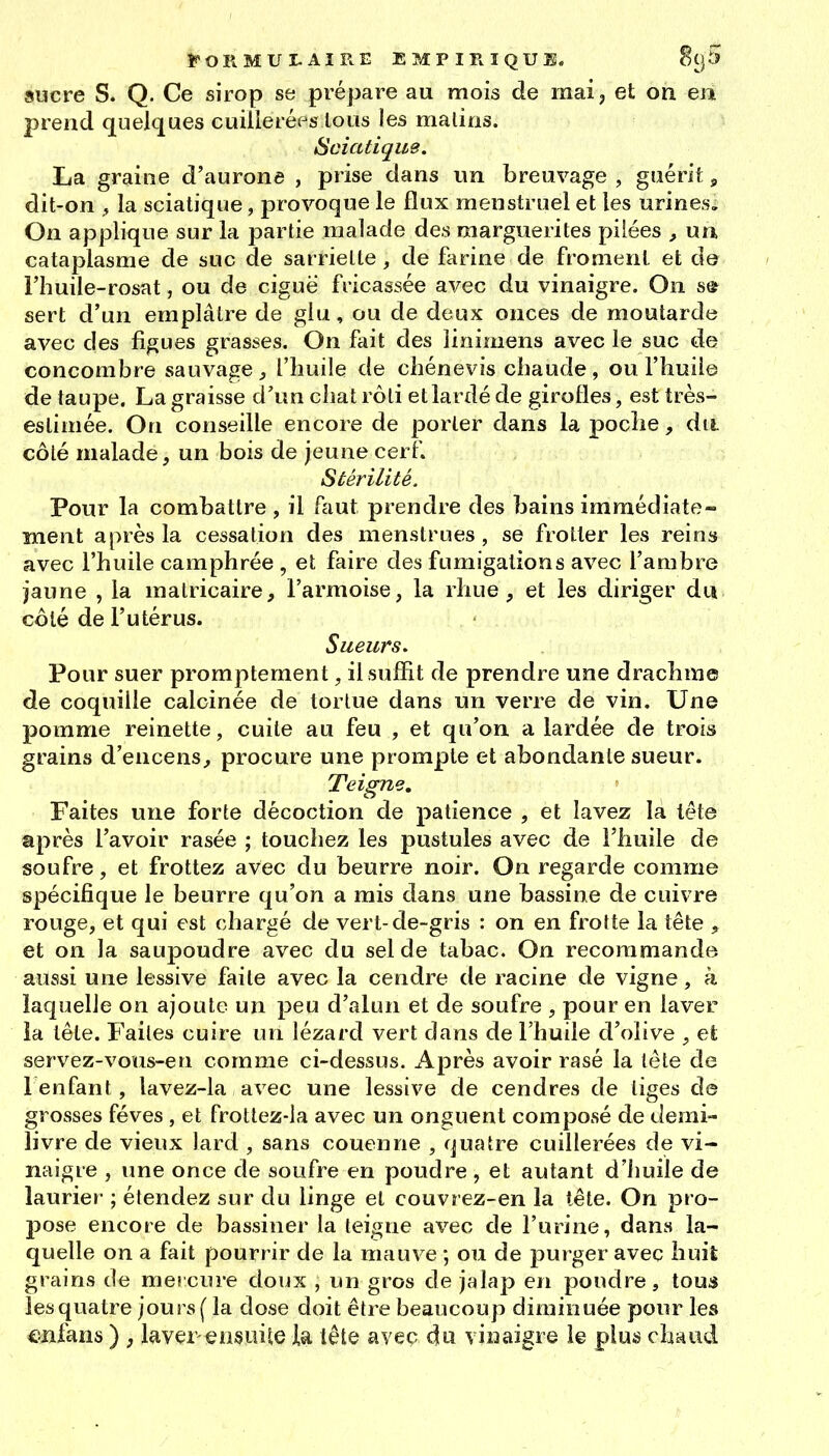 sucre s. Q. Ce sirop se prépare au mois de mai, et on en prend quelques cuillerées tous les malins. Sciatique. La graine d'aurone , prise dans un breuvage , guérit, dit-on , la sciatique, provoque le flux menstruel et les urines. On applique sur la partie malade des marguerites pilées , un cataplasme de suc de sarriette, de farine de froment et de l'huile-rosat, ou de ciguë fricassée avec du vinaigre. On se sert d'un emplâtre de glu, ou de deux onces de moutarde avec des figues grasses. On fait des îinimens avec le suc de concombre sauvage, l'huile de chénevis chaude, ou l'huile de taupe. La graisse d'un chat rôti et lardé de girofles, est très- estimée. On conseille encore de porter dans la poche, du côté malade, un bois de jeune cerf» Stérilité. Pour la combattre , il faut prendre des bains immédiate- ment après la cessation des menstrues, se frotter les reins avec l'huile camphrée , et faire des fumigations avec l'ambre jaune , la matricaire, l'armoise, la rhue , et les diriger du côté de l'utérus. Sueurs, Pour suer promptement, il suffit de prendre une drachme de coquille calcinée de tortue dans un verre de vin. Une pomme reinette, cuite au feu , et qu'on a lardée de trois grains d'encens, procure une prompte et abondante sueur. Teigne, Faites une forte décoction de patience , et lavez la tête après l'avoir rasée ; touchez les pustules avec de l'huile de soufre, et frottez avec du beurre noir. On regarde comme spécifique le beurre qu'on a mis dans une bassine de cuivre rouge, et qui est chargé de vert-de-gris : on en frotte la tête , et on la saupoudre avec du sel de tabac. On recommande aussi une lessive faite avec la cendre de racine de vigne, à laquelle on ajoute un peu d'alun et de soufre , pour en laver îa tête. Faites cuire un lézard vert dans de l'huile d'olive , el; servez-vous-en comme ci-dessus. Après avoir rasé la téle de renfant, lavez-la avec une lessive de cendres de tiges de grosses fèves , et frottez-la avec un onguent composé de demi- livre de vieux lard , sans couenne , quatre cuillerées de vi- naigre , une once de soufre en poudre , et autant d'huile de laurier ; étendez sur du linge el couvrez-en la tête. On pro- pose encore de bassiner la teigne avec de l'urine, dans la- quelle on a fait pourrir de la mauve ; ou de purger avec huit grains de mercure doux , un gros de jalap en pondre, tou« lesquatre jours ( la dose doit être beaucoup diminuée pour les cnfans ) , laver ensuile la iête avec dû vinaigre le plus chaud