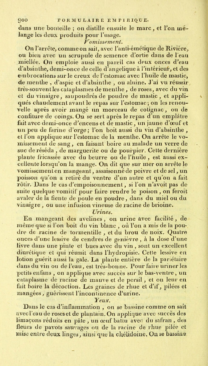 clans une bouleille ; on distille ensuite le marc, et Ton mé- lange les deux produits pour l'usage. Komis sèment. On l'arrête, comme on sait, avec l'anti-émélique de Rivière, ou bien avec un scrupule de semence d'ortie dans de l'eau miellée. On emploie aussi en pareil cas deux onces d'eau d'absinthe, demi-once de celle d'angelique à Tintérieui', et des embrocations sur le creux de l'estomac avec l'huile de mastic, de menthe , d'aspic et d'absinthe , ou aluine. J'ai vu réussir très-souvent les cataplasmes de menthe, de roses, avec du vin et du vinaigre, saupoudrés de poudre de mastic, et appli- qués chaudement avant le repas sur l'estomac; oh les renou- velle après avoir mangé un morceau de cotignac, ou de confiture de coings. On se sert après le repas d'un emplâtre fait avec demi-once d^'encens et de mastic, un jaune d'oeuf et un peu de farine d'orge j l'on boit aussi du vin d'absinthe , et l'on applique sur l'estomac de la menthe. On arrête le vo- missement de sang, en faisant boire au malade un verre de suc de réséda , de marguerite ou de pourpier. Ceite dernière plante fricassée avec du beurre ou de l'huile , est aussi ex- cellente lorsqu'on la mange. On dit que sur mer on arrête le vomissement en mangeant, assaisonné de poivre et de sel, un poisson qu'on a retiré du ventre d'un autre et qu'on a fait rôlir. Dans le cas d'empoisonnement, si l'on n'avoit pas de suite quelque vomitif pour faire rendre le poison , on feroit avaler de la fiente de poule en poudre, dans du miel ou du vinaigre , ou une infusion vineuse de racine de brioine. Urines. En mangeant des avelines , on urine avec facilité, de même que si l'on boit du vin blanc , où l'on a mis de la pou- dre de racine de tormentille , et du brou de noix. Quatre onces d'une lessive de cendres de genièvre , à la dose d'une livre dans une pinte et bues avec du vin , sont un excellent diurétique et qui réussit dans l'hydropisie. Cette lessive en lotion guérit aussi la gale. La plante entière de la pariétaire dans du vin ou de l'eau, est très-bonne. Pour faire uriner les petits enfans , on applique avec succès sur le bas-ventre, un cataplasme de racine de mauve et de persil , et on leui- en fait boire la décoction. Les graines de rhue et d'if, pilées et mangées, guérissent l'incontinence d'urine. Yeux. Dans le cas d'inflammation , on se bassine comme on sait avec l'eau de roses et de plantain. On applique avec succès des limaçons réduits en pâte , un oeuf battu avec du safran , des fleurs de pavots sauvages ou de la racine de rhue pilée et mise entre deux linges, ainsi que la chéiidoine. On se bassin©-