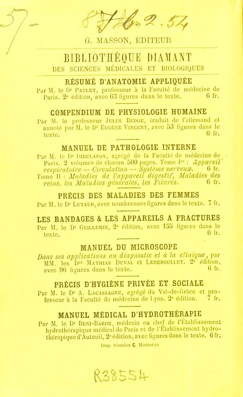 BIBLIOTHÈQUE DIAMANT DES SCIENCES MÉDICALES ET BIOLOGIQUES RÉSUMÉ D'ANATOMIE APPLIQUÉE Par M. le U' Paulet, professeur ù la Facullé de médecine de Paris. 2° édition, avec G3 figures dans le lexle. 6 fr. COMPENDIUM DE PHYSIOLOGIE HUMAINE Par M. le professeur Jules Budge, iraduil de l'iillemand et annoté par M. le D'- Eugijxe Vincent, avec 53 ligures dans le texte. 6 fr. MANUEL DE PATHOLOGIE INTERNE Par M. le D' Dieulatoï, ayrugé de la Faculté de médecine de ^ Paris. 2 volumes de chacun 500 pages. Tome 1 : Appareil' respiratoire — Circulation — Système nerveux. 6 fr. Tome 11 : Maladies de l'appareil digestif, Blaladies des reins, les Maladies générales, les Fièvres. 6 fr. PRÉCIS DES MALADIES DES FEMMES Par M. le D'' Lutaud avec nombreuses figures dans le texte. 7 fr. LES BANDAGES & LES APPAREILS A FRACTURES Par M. le D' Guillemin, 2° édition, avec 155 Oguies dans le texte. 6 fr. MANUEL DU MICROSCOPE Dans ses applications au diagnostic et à la clinique, par IVIM. les D Mathias Duval et Leheboullet. 2° édition, avec 96 figures dans le lexle. 6 fr. PRÉCIS D'HYGIÈNE PRIVÉE ET SOCIALE Par M. le D'' A. Lacassagne, agrégé du Val-de-Grace et pro- fesseur à la Faculté de médcchie de Lyon. 2 édition, 7 fr. MANUEL MÉDICAL D'HYDROTHÉRAPIE Par M. le D' Bem-Barde, médecin eu cl:ef de l'Llablissemenl hydrolhérapique médical de Paris et de rElablisscmcnt liydro- thérapiqued'Auleuil, 2'édition, avec figures dans le texte. 6fr.
