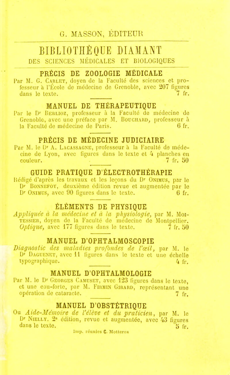 BIBLIOTHÈQUE DIAMANT DES SCIENCES MÉDICALES ET BIOLOGIQUES PRÉCIS DE ZOOLOGIE MÉDICALE Par M. G. Carlet, doyen de la Faculté des sciences et pro- fesseur à l'École de médecine de Grenoble, avec 207 figures dans le texte. 7 fr. MANUEL DE THÉRAPEUTIQUE Par le D'' Behlioz, professeur à la Faculté de médecine de Grenoble, avec une préface par M. Bouchaud, professeur à la Faculté de médecine de Paris. 6 fr. PRÉCIS DE MÉDECINE JUDICIAIRE Par M. le U' A. Lacassagne, professeur à la Faculté de méde- cine de Lyon, avec llyures dans le texte et 4 planches eu couleur. 7 fr. 50 GUIDE PRATIQUE D'ÉLECTROTHÉRAPIE liédigé d'après les travaux et les leçons du D' Onimus, par le D' BoNNEFOY, deuxième édition revue et augmentée par le D'' Onimus, avec 90 figures dans le texte. 6 fr. ÉLÉMENTS DE PHYSIQUE Appliquée à la Médecine et a la fhy&iologie, par M. Moi- TESsiEn, doyen de la Faculté do médecine de Montpellier. Optique, avec 177 figures dans le texte. 7 fr. 50 MANUEL D'OPHTALMOSCOPIE Diagnostic des maladies profondes de l'œil, par M. le D' Dague.net, avec 11 figures dans le texte et une échelle typographique. ' 4 fr. MANUEL D'OPHTALMOLOGIE Par M. le Georges Camuset, avec 123 figures dans le texte, et une eau-forte, par M. Fihmin Girard, représentant une opération de cataracte. 7 fr, MANUEL D'OBSTÉTRIQUE Ou Aide-Mémoire de l'élève et du praticien, par M. le D' NiELLY. 2 édition, revue et augmentée, avec 43 figures dans le texte. 5 fr, Imp. icunics G- Motterox