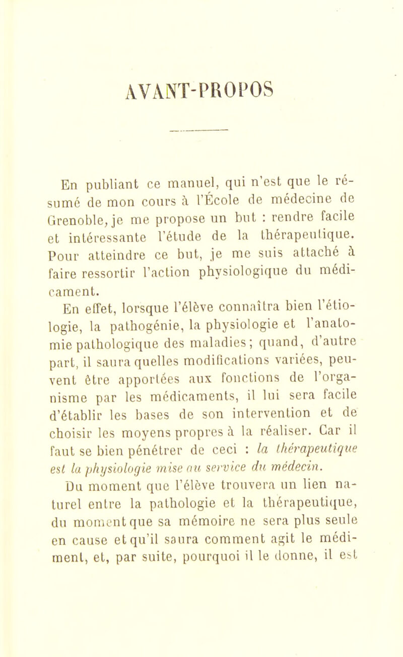 AVANT-PROPOS En publiant ce manuel, qui n'est que le ré- sumé de mon cours à l'École de médecine de Grenoble Je me propose un but : rendre facile et intéressante l'élude de la thérapeulique. Pour atteindre ce but, je me suis attaché à faire ressortir l'action physiologique du médi- cament. En effet, lorsque l'élève connaîtra bien l'étio- logie, la pathogénie, la physiologie et l'anato- mie pathologique des maladies; quand, d'autre part, il saura quelles modifications variées, peu- vent être apportées aux fonctions de l'orga- nisme par les médicaments, il lui sera facile d'établir les bases de son intervention et de choisir les moyens propres à la réaliser. Car il faut se bien pénétrer de ceci : la thérapeutique est la physiologie mise au service du médecin. Du moment que l'élève trouvera un lien na- turel entre la pathologie et la thérapeutique, du moment que sa mémoire ne sera plus seule en cause et qu'il saura comment agit le médi- raenl, et, par suite, pourquoi il le donne, il e^l