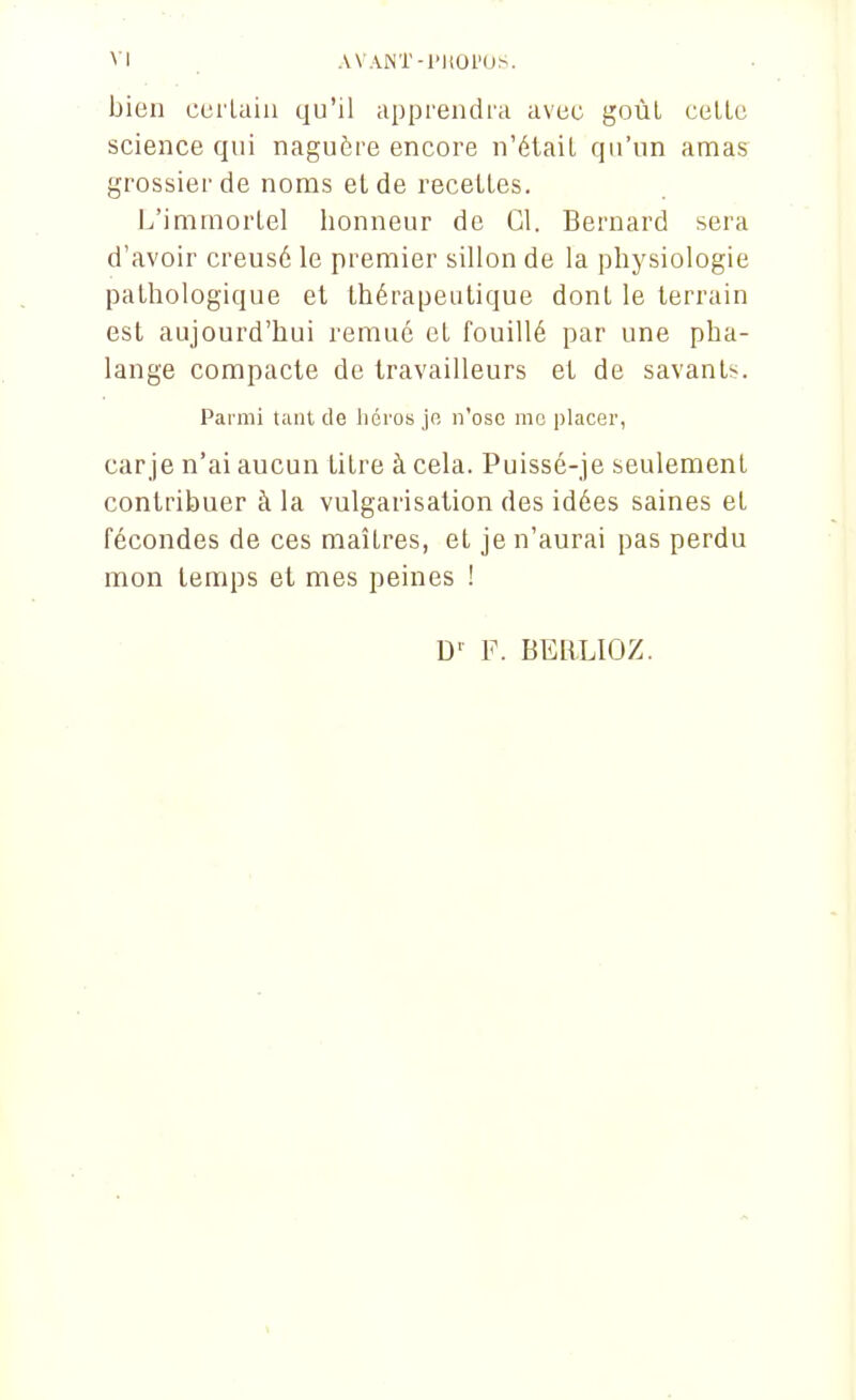 bien cerlain qu'il apprendra avec goùL celle science qui naguère encore n'étail qu'un amas grossier de noms el de recelles. L'immorlel honneur de Cl. Bernard sera d'avoir creusé le premier sillon de la physiologie pathologique et thérapeutique donl le terrain est aujourd'hui remué et fouillé par une pha- lange compacte de travailleurs et de savant;^. Parmi tant de liéros je n'ose me placer, car je n'ai aucun lilre à cela. Puissé-je seulement contribuer à la vulgarisation des idées saines et fécondes de ces maîtres, et je n'aurai pas perdu mon temps et mes peines ! D- F. BERLIOZ.