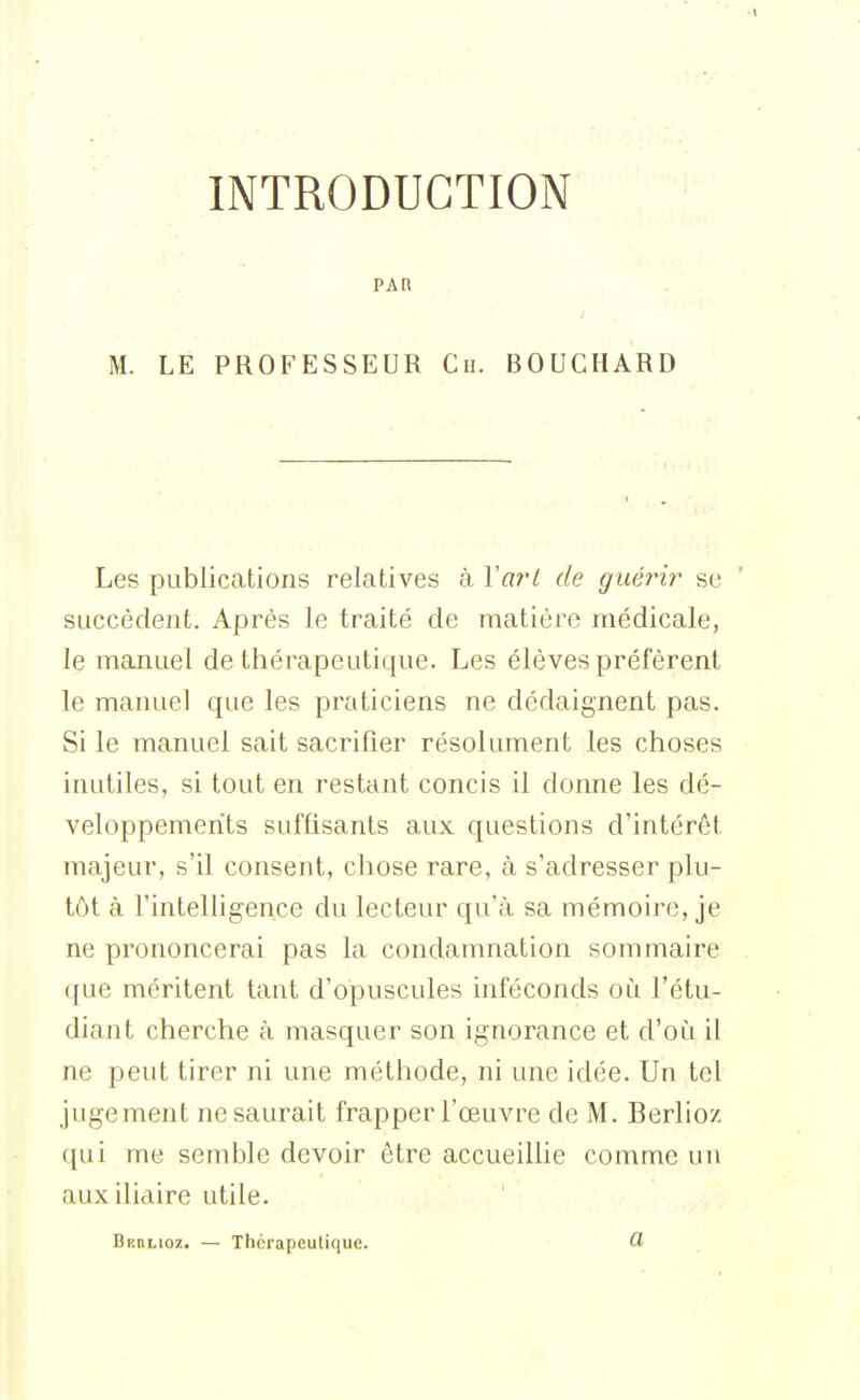 INTRODUCTION PAR M. LE PROFESSEUR Ch. BOUCHARD Les publications relatives à Varl de guérir se succèdent. Après le traité de matière médicale, le manuel de thérapeutique. Les élèves préfèrent le manuel que les praticiens ne dédaignent pas. Si le manuel sait sacrifier résolument les choses inutiles, si tout en restant concis il donne les dé- veloppements suffisants aux questions d'intérêt majeur, s'il consent, chose rare, à s'adresser plu- tôt à l'intelligence du lecteur qu'à sa mémoire, je ne prononcerai pas la condamnation sommaire que méritent tant d'opuscules inféconds où l'étu- diant cherche à masquer son ignorance et d'où il ne peut tirer ni une méthode, ni une idée. Un tel jugement ne saurait frapper l'œuvre de M. Berlioz ([ui me semble devoir être accueillie comme un auxiliaire utile. BnnLiOï. — Thérapeutique. 1