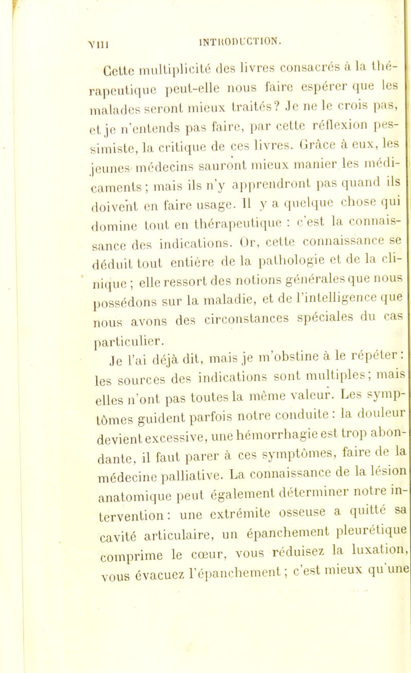 Ylll INTUODUCTION. Cette multiplicité des livres consacrés à la thé- rapeutique peut-elle nous faire espérer que les malades seront mieux traités? Je ne le crois pas, et je n'entends pas faire, par cette réflexion pes- simiste, la critique de ces livres. Grâce à eux, les jeunes médecins sauront mieux manier les médi- caments ; mais ils n'y apprendront pas quand ils doivent en faire usage. Il y a quelque chose qui domine tout en thérapeutique : c'est la connais- sance des indications. Or, cette connaissance se déduit tout entière de la pathologie et de la cli- nique ; elle ressort des notions générales que nous possédons sur la maladie, et de l'inteUigence que nous avons des circonstances spéciales du cas particulier. Je l'ai déjà dit, mais je m'obstine à le répéter : les sources des indications sont multiples; mais elles n'ont pas toutes la même valeur. Les symp tômes guident parfois notre conduite : la douleur devient excessive, une liémorrhagie est trop abon dante, il faut parer à ces symptômes, faire de la médecine palliative. La connaissance de la lésion anatomique peut également déterminer notre in tervention: une extrémité osseuse a quitté sa cavité articulaire, un épanchement pleurétique comprime le cœur, vous réduisez la luxation, vous évacuez l'épauchement ; c'est mieux qu'une