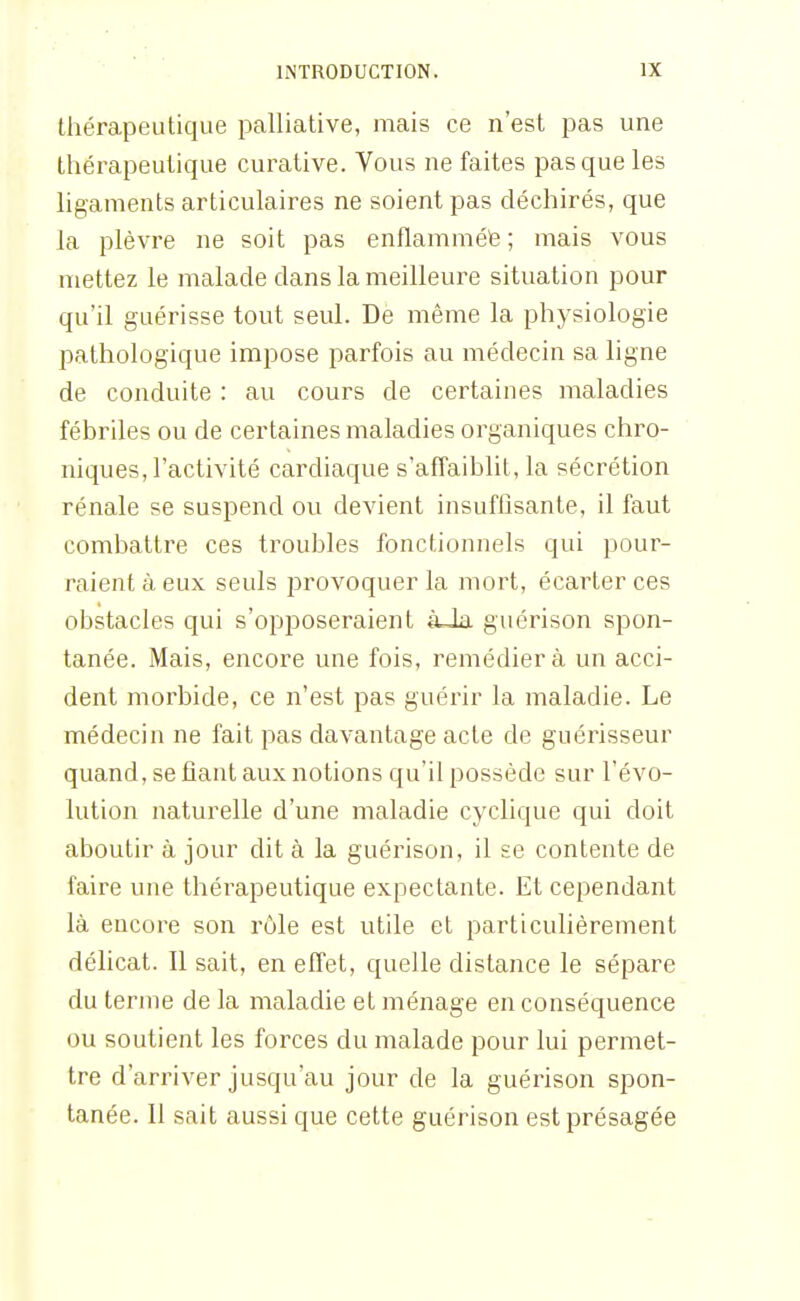 thérapeutique palliative, mais ce n'est pas une thérapeutique curative. Vous ne faites pas que les ligaments articulaires ne soient pas déchirés, que la plèvre ne soit pas enflamméfe ; mais vous mettez le malade dans la meilleure situation pour qu'il guérisse tout seul. De même la physiologie pathologique impose parfois au médecin sa ligne de conduite : au cours de certaines maladies fébriles ou de certaines maladies organiques chro- niques, l'activité cardiaque s'affaiblit, la sécrétion rénale se suspend ou devient insuffisante, il faut combattre ces troubles fonctionnels qui pour- raient à eux seuls provoquer la mort, écarter ces obstacles qui s'opposeraient àJa guérison spon- tanée. Mais, encore une fois, remédiera un acci- dent morbide, ce n'est pas guérir la maladie. Le médecin ne fait pas davantage acte de guérisseur quand, se fiant aux notions qu'il possède sur l'évo- lution naturelle d'une maladie cyclique qui doit aboutir à jour dit à la guérison, il se contente de faire une thérapeutique expectante. Et cependant là encore son rôle est utile et particulièrement délicat. Il sait, en effet, quelle distance le sépare du terme de la maladie et ménage en conséquence ou soutient les forces du malade pour lui permet- tre d'arriver jusqu'au jour de la guérison spon- tanée. Il sait aussi que cette guérison est présagée