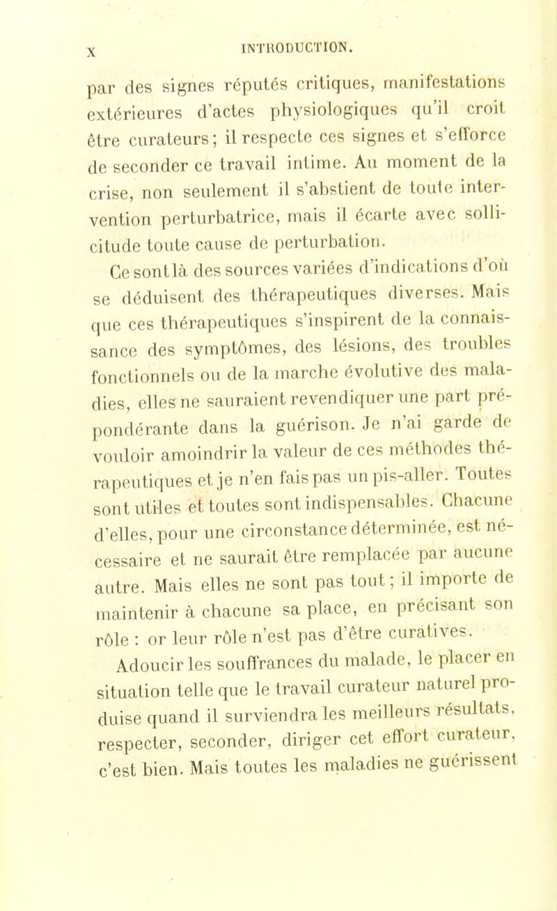 par des signes réputés critiques, manifestations extérieures d'actes physiologiques qu'il croit être curateurs; il respecte ces signes et s'efforce de seconder ce travail intime. Au moment de la crise, non seulement il s'abstient de toute inter- vention perturbatrice, mais il écarte avec solli- citude toute cause de perturbation. Ce sont là des sources variées d'indications d'où se déduisent des thérapeutiques diverses. Mais que ces thérapeutiques s'inspirent de la connais- sance des symptômes, des lésions, des troubles fonctionnels ou de la marche évolutive des mala- dies, elles ne sauraient revendiquer une part pré- pondérante dans la guérison. Je n'ai garde de vouloir amoindrir la valeur de ces méthodes thé- rapeutiques et je n'en fais pas un pis-aller. Toutes sont utiles et toutes sont indispensables. Chacune d'elles, pour une circonstance déterminée, est né- cessaire et ne saurait être remplacée par aucune autre. Mais elles ne sont pas tout ; il importe de maintenir à chacune sa place, en précisant son rôle : or leur rôle n'est pas d'être curatives. Adoucir les souffrances du malade, le placer en situation telle que le travail curateur naturel pro- duise quand il surviendra les meilleurs résultats, respecter, seconder, diriger cet effort curateur, c'est bien. Mais toutes les maladies ne guérissent