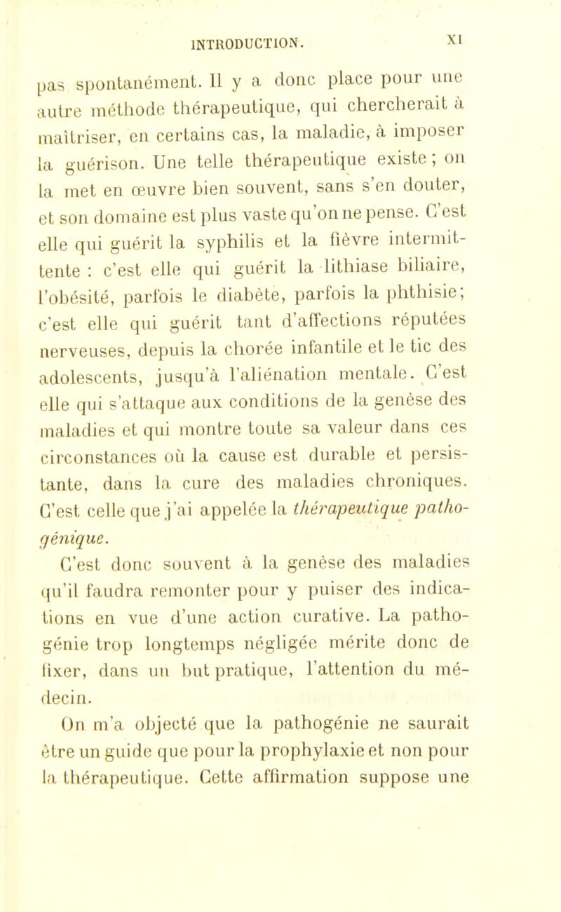 pas spontanément. Il y a donc place pour une autre méthode thérapeutique, qui chercherait à maîtriser, en certains cas, la maladie, à imposer la guérison. Une telle thérapeutique existe ; on la met en œuvre bien souvent, sans s'en douter, et son domaine est plus vaste qu'on ne pense. C'est elle qui guérit la syphilis et la fièvre intermit- tente : c'est elle qui guérit la lithiase biliaire, l'obésité, parlbis le diabète, parfois la phthisie; c'est elle qui guérit tant d'affections réputées nerveuses, depuis la chorée infantile et le tic des adolescents, jusqu'à l'aliénation mentale. C'est elle qui s'attaque aux conditions de la genèse des maladies et qui montre toute sa valeur dans ces circonstances où la cause est durable et persis- tante, dans la cure des maladies chroniques. C'est celle que j'ai appelée la thérapeutique patho- génique. C'est donc souvent à la genèse des maladies qu'il faudra remonter pour y puiser des indica- tions en vue d'une action curative. La patho- génie trop longtemps négligée mérite donc de fixer, dans un but pratique, l'attention du mé- decin. On m'a objecté que la pathogénie ne saurait être un guide que pour la prophylaxie et non pour la thérapeutique. Cette affirmation suppose une
